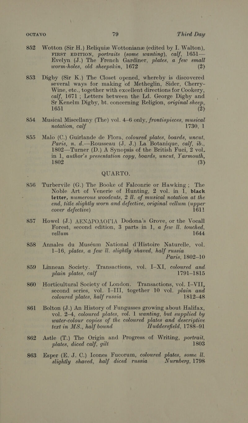 852 Wotton (Sir H.) Reliquize Wottoniane (edited by I. Walton), FIRST EDITION, portraits (some wanting), calf, 1651— Evelyn (J.) The French Gardiner, plates, a few small worm-holes, old sheepskin, 1672 (2) 853 Digby (Sir K.) The Closet opened, Plesoby is discovered several ways for making lof Metheglin, Sider, Cherry- Wine, etc., together with excellent directions for Cookery, calf, 1671 ; Letters between the Ld. George Digby and Sr Kenelm Digby, bt. concerning Religion, original sheep, 1651 (2) 854 Musical Miscellany (The) vol. 4—6 only, frontispreces, musical notation, calf 1730, 1 855 Malo (C.) Guirlande de Flora, coloured plates, boards, uncut, Paris, n. d.—Rousseau (J. J.) La Botanique, calf, 2b., 1802—Turner (D.) A Synopsis of the British Fuci, 2 vol. in 1, author’s presentation copy, boards, uncut, Yarmouth, 1802 (3) QUARTO. 856 Turbervile (G.) The Booke of Falconrie or Hawking; The Noble Art of Venerie of Hunting, 2 vol. in 1, black letter, numerous woodcuts, 2 ll. of musical notation at the end, title slightly worn and defective, original vellum (wpper cover defective) 1611 857 Howel (J.) AENAPOAOLIA Dodona’s Grove, or the Vocall Forest, second edition, 3 parts in 1, a few Il. touched, vellum 1644. 858 Annales du Muséum National d’Histoire Naturelle, vol. 1-16, plates, a few Il. slightly shaved, half russia Paris, 1802-10 859 Linnean Society. Transactions, vol. I-XI, coloured and plain plates, calf 1791-1815 860 Horticultural Society of London. Transactions, vol. I-VII, second series, vol.. I-III, together 10 vol. plain and coloured plates, half russia 1812-48 861 Bolton (J.) An History of Fungusses growing about Halifax, vol. 2-4, coloured plates, vol. 1 wanting, but supplied by water-colour copies of the coloured plates and descriptive text in MS., half bound Huddersfield, 1788-91 862 Astle (T.) The Origin and Progress of Writing, portrait, plates, diced calf, gilt 1803 863 Esper (E. J. C.) Icones Fucorum, coloured plates, some Ul. slightly shaved, half diced russia Nurnberg, 1798.