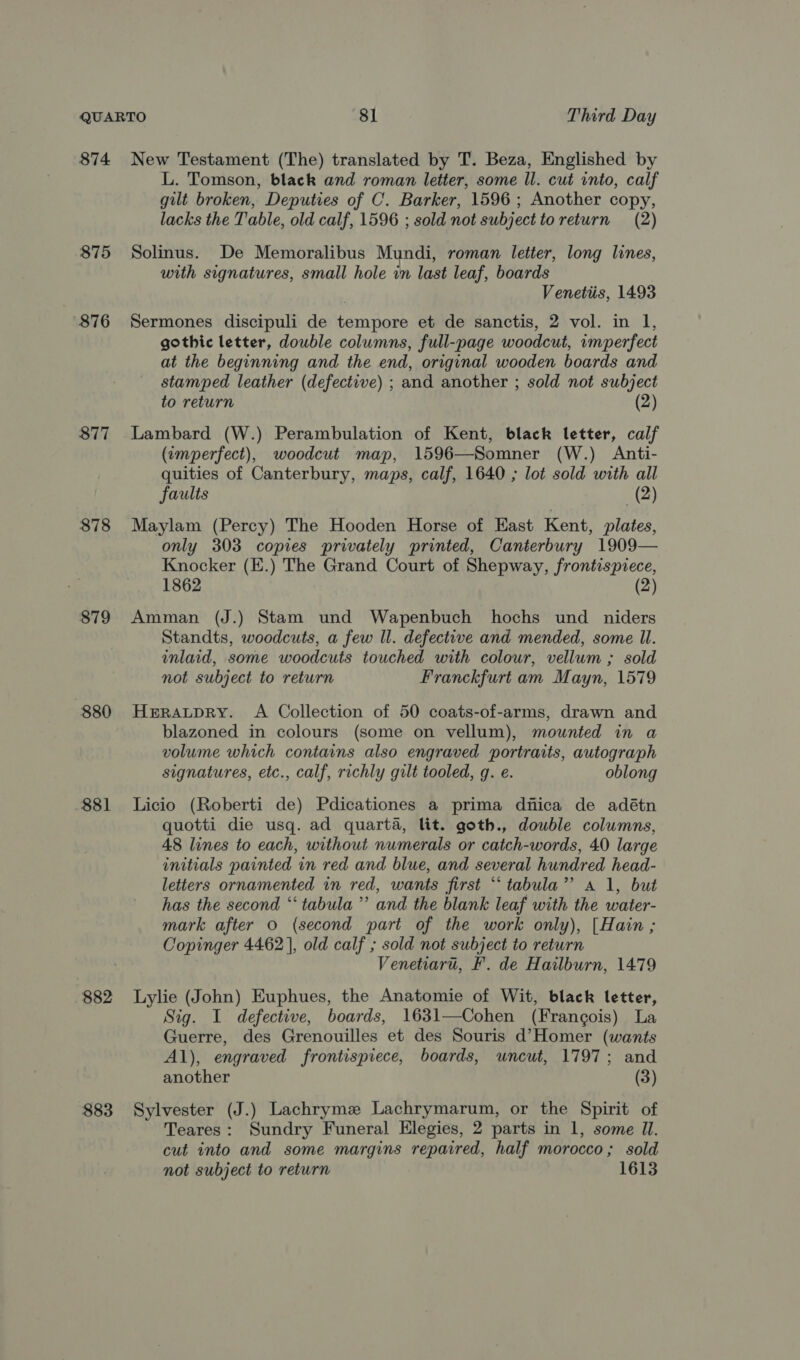 874 875 876 877 878 879 880 881 $82 883 New Testament (The) translated by T. Beza, Englished by L. Tomson, black and roman letter, some ll. cut into, calf gilt broken, Deputies of C. Barker, 1596 ; Another copy, lacks the T'able, old calf, 1596 ; sold not subject to return (2) Solinus. De Memoralibus Mundi, roman letter, long lines, with signatures, small hole in last leaf, boards Venetiis, 1493 Sermones discipuli de tempore et de sanctis, 2 vol. in 1, gothic letter, double columns, full-page woodcut, imperfect at the beginning and the end, original wooden boards and stamped leather (defective) ; and another ; sold not subject to return (2) Lambard (W.) Perambulation of Kent, black letter, calf (tmperfect), woodcut map, 1596—Somner (W.) Anti- quities of Canterbury, maps, calf, 1640 ; lot sold with all faults (2) Maylam (Percy) The Hooden Horse of East Kent, plates, only 303 copies privately printed, Canterbury 1909— Knocker (E.) The Grand Court of Shepway, frontispiece, 1862 (2) Amman (J.) Stam und Wapenbuch hochs und _ niders Standts, woodcuts, a few ll. defective and mended, some Il. inlaid, some woodcuts touched with colour, vellum ; sold not subject to return Franckfurt am Mayn, 1579 HERALDRY. A Collection of 50 coats-of-arms, drawn and blazoned in colours (some on vellum), mounted in a volume which contains also engraved portraits, autograph signatures, etc., calf, richly gilt tooled, g. e. oblong Licio (Roberti de) Pdicationes a prima diiica de adétn quotti die usq. ad quarta, lit. goth., double columns, 48 lines to each, without numerals or catch-words, 40 large initials painted in red and blue, and several hundred head- letters ornamented in red, wants first “tabula”? a 1, but has the second “‘ tabula ’”’ and the blank leaf with the water- mark after 0 (second part of the work only), [Hain ; Copinger 4462], old calf ; sold not subject to return Venetiart, F’. de Hailburn, 1479 Lylie (John) Euphues, the Anatomie of Wit, black letter, Sig. I defective, boards, 1631—Cohen (Frangois) La Guerre, des Grenouilles et des Souris d’Homer (wants Al), engraved frontispiece, boards, uncut, 1797; and another (3) Sylvester (J.) Lachrymez Lachrymarum, or the Spirit of Teares: Sundry Funeral Elegies, 2 parts in 1, some Il. cut into and some margins repaired, half morocco; sold not subject to return 1613