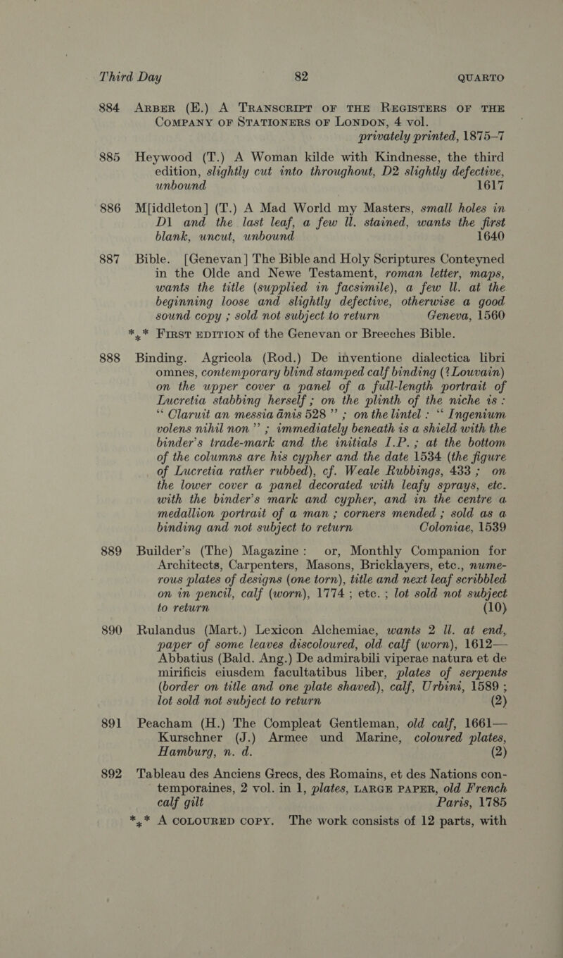 884 885 886 887 888 889 890 891 892 ARBER (E.) A TRANSCRIPT OF THE REGISTERS OF THE CoMPANY OF STATIONERS OF LonpDoN, 4 vol. privately printed, 1875-7 Heywood (T.) A Woman kilde with Kindnesse, the third edition, slightly cut into throughout, D2 slightly defective, unbound 1617 M[iddleton] (T.) A Mad World my Masters, small holes in D\ and the last leaf, a few ll. stained, wants the first blank, uncut, unbound 1640 Bible. [Genevan] The Bible and Holy Scriptures Conteyned in the Olde and Newe Testament, roman letier, maps, wants the title (supplied in facsimile), a few ll. at the beginning loose and slightly defective, otherwise a good sound copy ; sold not subject to return Geneva, 1560 *.* FWIRST EDITION of the Genevan or Breeches Bible. Binding. Agricola (Rod.) De imventione dialectica libri omnes, contemporary blind stamped calf binding (? Louvain) on the upper cover a panel of a full-length portrait of Lucretia stabbing herself ; on the plinth of the niche 1s : ‘* Clarutt an messia Gnis 528” ; on the lintel : ““ Ingenium volens nihil non” ; wmmediately beneath is a shield with the binder’s trade-mark and the initials I.P.; at the bottom of the columns are his cypher and the date 1534 (the figure of Lucretia rather rubbed), cf. Weale Rubbings, 433 ; on the lower cover a panel decorated with leafy sprays, etc. with the binder’s mark and cypher, and in the centre a medallion portrait of a man ; corners mended ; sold as a binding and not subject to return Coloniae, 1539 Builder’s (The) Magazine: or, Monthly Companion for Architects, Carpenters, Masons, Bricklayers, etc., nwme- rous plates of designs (one torn), title and next leaf scribbled on in pencil, calf (worn), 1774 ; etc. ; lot sold not subject to return (10) Rulandus (Mart.) Lexicon Alchemiae, wants 2 Il. at end, paper of some leaves discoloured, old calf (worn), 1612— Abbatius (Bald. Ang.) De admirabili viperae natura et de mirificis eiusdem facultatibus liber, plates of serpents (border on title and one plate shaved), calf, Urbini, 1589 ; lot sold not subject to return (2) Peacham (H.) The Compleat Gentleman, old calf, 1661— Kurschner (J.) Armee und Marine, coloured plates, Hamburg, n. d. (2) Tableau des Anciens Grecs, des Romains, et des Nations con- temporaines, 2 vol. in 1, plates, LARGE PAPER, old French calf gilt Paris, 1785 *,* A COLOURED copy, The work consists of 12 parts, with