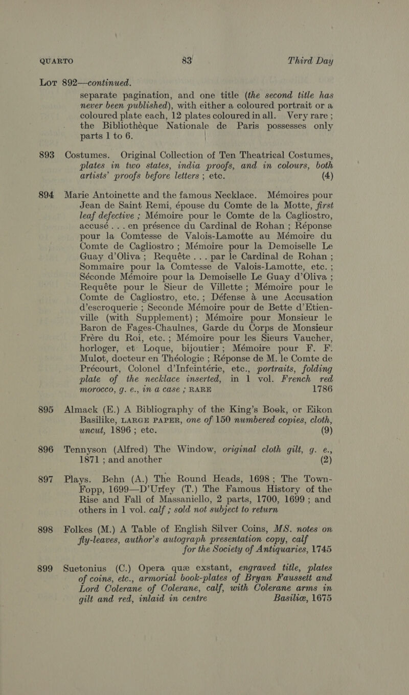 Lot 892—continued. separate pagination, and one title (the second title has never been published), with either a coloured portrait or a coloured plate each, 12 plates colouredinall. Very rare ; the Bibliothéque Nationale de Paris possesses only parts I to 6. 893 Costumes. Original Collection of Ten Theatrical Costumes, plates in two states, india proofs, and in colours, both artists’ proofs before letters ; ete. (4) 894 Marie Antoinette and the famous Necklace. Mémoires pour Jean de Saint Remi, épouse du Comte de la Motte, first leaf defective ; Mémoire pour le Comte de la Cagliostro, accusé...en présence du Cardinal de Rohan ; Réponse pour la Comtesse de Valois-Lamotte au Mémoire du Comte de Cagliostro ; Mémoire pour la Demoiselle Le Guay d’Oliva; Requéte ... par le Cardinal de Rohan ; Sommaire pour la Comtesse de Valois-Lamotte, etc. ; Séconde Mémoire pour la Demoiselle Le Guay d’Oliva ; Requéte pour le Sieur of Villette ; Mémoire pour le Comte de Cagliostro, etc. ; Défense &amp; une Accusation d’escroquerie ; Seconde Mémoire pour de Bette d’Etien- ville (with Supplement) ; Mémoire pour Monsieur le Baron de Fages-Chaulnes, Garde du Corps de Monsieur Frére du Roi, etc.; Mémoire pour les Sieurs Vaucher, horloger, et’ Loque, bijoutier; Mémoire pour F. F. Mulot, docteur en Théologie ; Réponse de M. le Comte de Précourt, Colonel d’Infeintérie, etc., portraits, folding plate of the necklace inserted, in 1 vol. French red MOrOCCO, J. €., iN a Case ; RARE 1786 895 Almack (E.) A Bibliography of the King’s Book, or Eikon Basilike, LARGE PAPER, one of 150 numbered copies, cloth, uncut, 1896 ; etc. (9) 896 Tennyson (Alfred) The Window, original cloth gilt, g. e., 1871 ; and another (2) 897 Plays. Behn (A.) The Round Heads, 1698; The Town- Fopp, 1699—D’Urfey (T.) The Famous History of the Rise and Fall of Massaniello, 2 parts, 1700, 1699 ; and others in | vol. calf ; sold not subject to return 898 Folkes (M.) A Table of English Silver Coins, MS. notes on fly-leaves, author's autograph presentation copy, calf for the Society of Antiquaries, 1745 899 Suetonius (C.) Opera que exstant, engraved title, plates of coins, etc., armorial book-plates “of Bryan Faussett and Lord Colerane of Colerane, calf, with Colerane arms in gilt and red, inlaid in centre Basilie, 1675