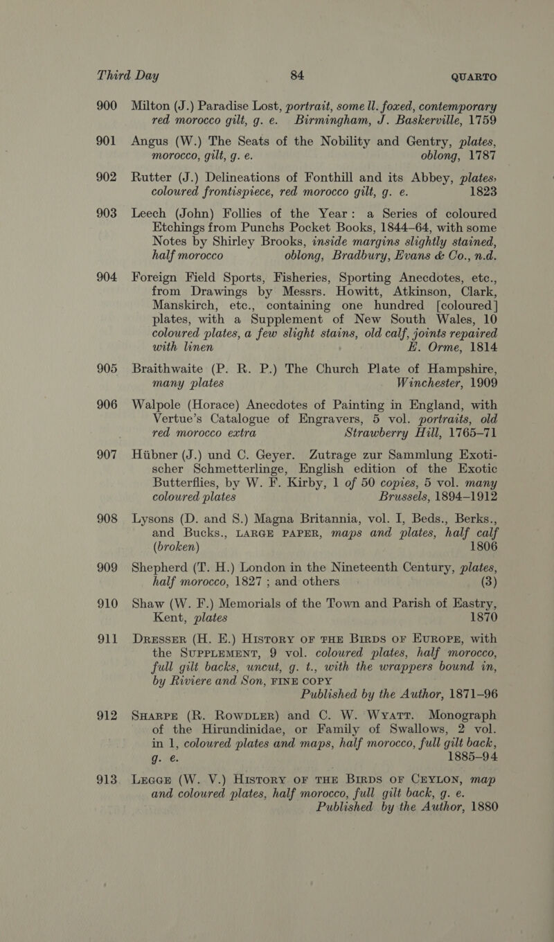 900 901 902 903 904. 905 906 907 908 909 910 Oli 912 913 Milton (J.) Paradise Lost, portrait, some ll. foxed, contemporary red morocco gilt, g. e. Birmingham, J. Baskerville, 1759 Angus (W.) The Seats of the Nobility and Gentry, plates, morocco, gilt, g. e. oblong, 1787 Rutter (J.) Delineations of Fonthill and its Abbey, plates, coloured frontispiece, red morocco gilt, g. e. 1823 Leech (John) Follies of the Year: a Series of coloured Etchings from Punchs Pocket Books, 1844-64, with some Notes by Shirley Brooks, inside margins slightly stained, half morocco oblong, Bradbury, Evans &amp; Co., n.d. Foreign Field Sports, Fisheries, Sporting Anecdotes, etc., from Drawings by Messrs. Howitt, Atkinson, Clark, Manskirch, etc., containing one hundred [coloured] plates, with a Supplement of New South Wales, 10 coloured plates, a few slight stains, old calf, joints repaired with linen EH. Orme, 1814 Braithwaite (P. R. P.) The Church Plate of Hampshire, many plates Winchester, 1909 Walpole (Horace) Anecdotes of Painting in England, with Vertue’s Catalogue of Engravers, 5 vol. portraits, old red morocco extra Strawberry Hill, 1765-71 Hiibner (J.) und C. Geyer. Zutrage zur Sammlung Exoti- scher Schmetterlinge, English edition of the Exotic Butterflies, by W. F. Kirby, 1 of 50 copies, 5 vol. many coloured plates Brussels, 1894-1912 Lysons (D. and 8.) Magna Britannia, vol. I, Beds., Berks., and Bucks., LARGE PAPER, maps and plates, half calf (broken) 1806 Shepherd (T. H.) London in the Nineteenth Century, plates, half morocco, 1827; and others (3) Shaw (W. F.) Memorials of the Town and Parish of Eastry, Kent, plates 1870 Dresser (H. E.) History oF tHE BirDS OF EUROPE, with the SUPPLEMENT, 9 vol. coloured plates, half morocco, full gilt backs, uncut, g. t., with the wrappers bound in, by Riviere and Son, FINE COPY Published by the Author, 1871-96 SHARPE (R. RowpieR) and C. W. Wyart. Monograph of the Hirundinidae, or Family of Swallows, 2 vol. in 1, coloured plates and maps, half morocco, full gilt back, g. @. 1885-9 4 Lrace (W. V.) History OF THE BIRDS OF CEYLON, map and coloured plates, half morocco, full gilt back, g. e. Published by the Author, 1880