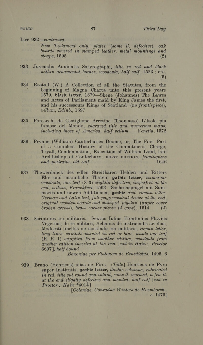 Lot 932—continued. New Testament only, plates (some Il. defective), oak boards covered in stamped leather, metal mountings and clasps, 1595 (2) 933 Juvenalis Aquinatis Satyrographi, title in red and black within ornamental border, woodcuts, half calf, 1523 ; etc. (5) 934 Rastall (W.) A Collection of all the Statutes, from the beginning of Magna Charta unto this present yeare 1579, black letter, 1579—Skene (Johannes) The Lawes and Actes of Parliament maid by King James the first, and his successours Kings of Scotland (no frontispiece), : vellum, Edinb., 1597 935 Porcacchi de Castiglione Arretine (Thomasso) L’Isole piu famose del Mondo, engraved title and numerous maps, including those of America, half vellum Venetia, 1572 936 Prynne (William) Canterburies Doome, or, The First Part of a Compleat History of the Commitment, Charge, Tryall, Condemnation, Execution of William Laud, late Archbishop of Canterbury, FIRST EDITION, frontispiece and portraits, old calf 1646 937 Thewerdanck des edlen Streitbaren Helden und Ritters Ehr und mannliche Thaten, gothic letter, numerous woodcuts, one leaf (S 3) slightly defective, umperfect at the end, vellum, Franckfurt, 1563—Sachsenspregel mit Sum- mariis und newen Additionen, gothic and roman letter, German and Latin text, full-page woodcut device at the end, original wooden boards and stamped pigskin (upper cover broken across), brass corner-pieces (2 gone), 1614 (2) 938 Scriptores rei militaris. Sextus lulius Frontonius Flavius Vegetius, de re militari, Aelianus de instruendis aciebus, Modoesti libellus de uocabulis rei militaris, roman letter, long lines, capitals painted in red or blue, wants one leaf (R R 1) supplied from another edition, woodcuts from another edition inserted at the end [not in Hain; Proctor 6607 |, half bound Bononiae per Platonem de Benedictus, 1495, 6 939 Bruno (Henricus) alias de Piro. (Tvztle] Henricus de Pyro super Institutis, gothic letter, double columns, rubricated in red, title cut round and inlaid, some ll. wormed, a few Il. at the end slightly defective and mended, half calf [not in Proctor ; Hain *4014] [Coloniae, Conradus Winters de Hoemborch,. c. 1479]