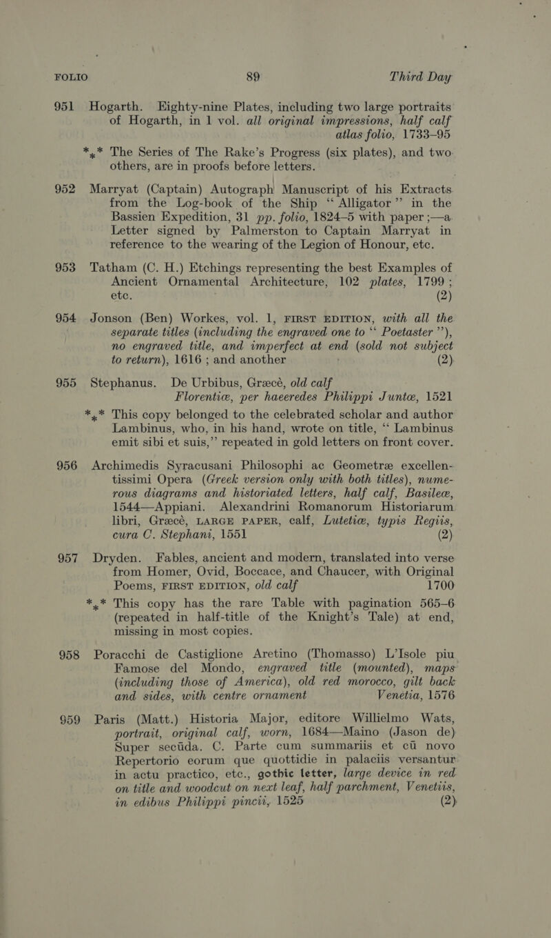 951 Hogarth. Kighty- -nine Plates, including two large portraits of Hogarth, in 1 vol. all original impressions, half calf atlas folio, 1733-95 *,.* The Series of The Rake’s Progress (six aes and two: others, are in proofs before letters. 952 Marryat (Captain) Autograph Manuscript of his Extracts. from the Log-book of the Ship “ Alligator ’’ in the Bassien Expedition, 31 pp. folio, 1824—5 with paper ;—a. Letter signed by Palmerston to Captain Marryat in reference to the wearing of the Legion of Honour, etc. 953 Tatham (C. H.) Etchings representing the best Examples of Ancient Ornamental Architecture, 102 plates, 1799 ; etc. (2) 954 Jonson (Ben) Workes, vol. 1, FIRST EDITION, with all the separate titles (including the engraved one to ** Poetaster ’’), no engraved title, and imperfect at on (sold not subject to return), 1616 ; and another (2), 955 Stephanus. De Urbibus, Grecé, old calf Florentie, per haeeredes Philippi Junte, 1521 *,* This copy belonged to the celebrated scholar and author Lambinus, who, in his hand, wrote on title, *‘ Lambinus. emit sibi et suis,’’ repeated in gold letters on front cover. 956 Archimedis Syracusani Philosophi ac Geometre excellen- tissimi Opera (Greek version only with both titles), nwme- rous diagrams and historiated letters, half calf, Basilee, 1544—Appiani. Alexandrini Romanorum Historiarum libri, Grecé, LARGE PAPER, calf, Lutetie, typis Regiis, cura OC. Stephani, 1551 957 Dryden. Fables, ancient and modern, translated into verse from Homer, Ovid, Boccace, and Chaucer, with Original Poems, FIRST EDITION, old calf 1700: *.* This copy has the rare Table with pagination 565-6. (repeated in half-title of the Knight’s Tale) at end, missing in most copies. 958 Poracchi de Castiglione Aretino (Thomasso) L’Isole piu Famose del Mondo, engraved title (mounted), maps (including those of America), old red morocco, gilt back and sides, with centre ornament Venetia, 1576 959 Paris (Matt.) Historia Major, editore Willielmo Wats, portrait, original calf, worn, 1684—Maino (Jason de) Super seciida. C. Parte cum summariis et ci novo Repertorio eorum que quottidie in palaciis versantur in actu practico, etc., gothic letter, large device in red on title and woodcut on nest leaf, half parchment, Venetirs, in edibus Philippi pincir, 1525 (2)