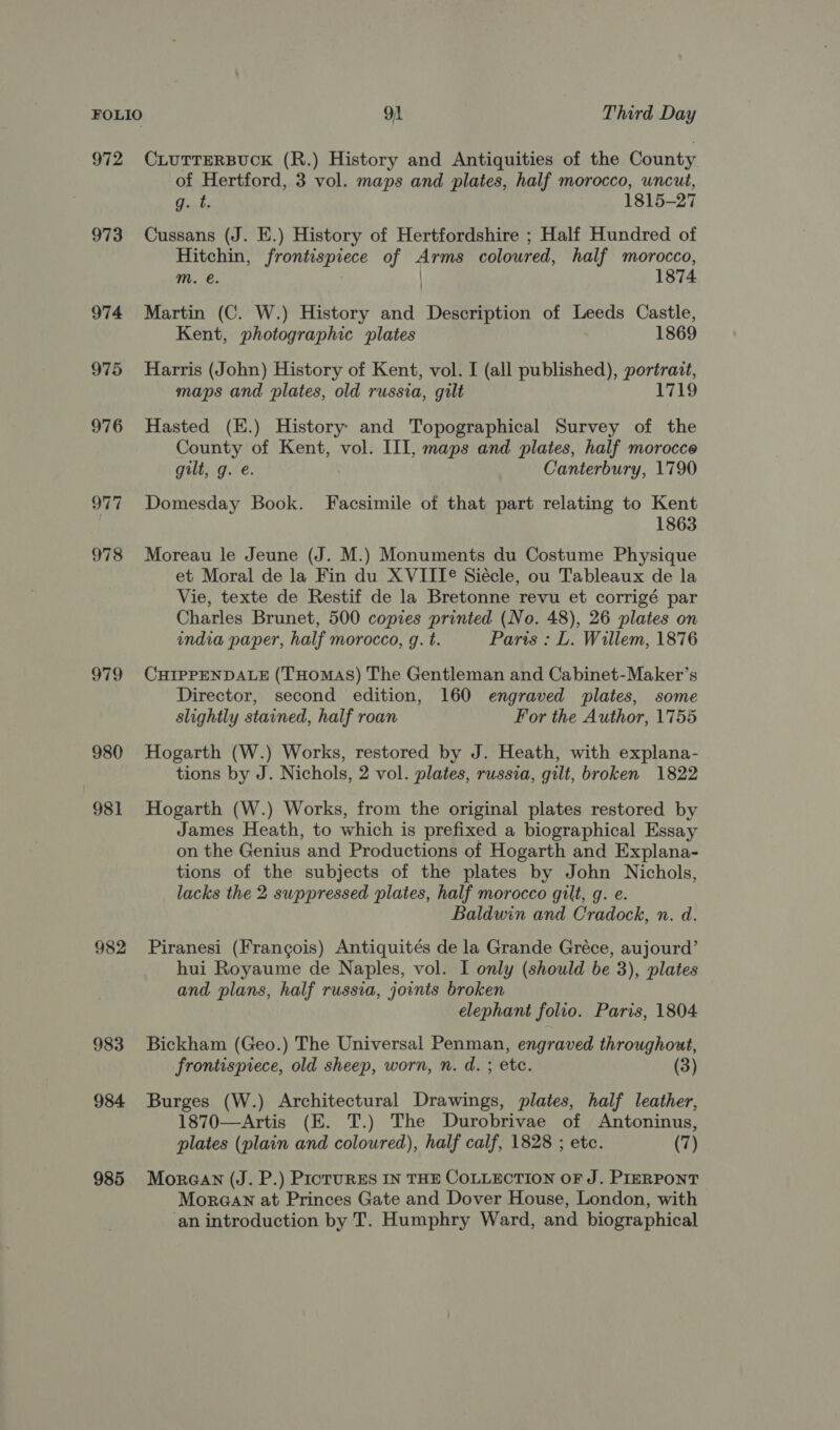 972 CLUTTERBUCK (R.) History and Antiquities of the County of Hertford, 3 vol. maps and plates, half morocco, uncut, g. t. 1815-27 973 Cussans (J. E.) History of Hertfordshire ; Half Hundred of Hitchin, frontispiece of Arms coloured, half morocco, mM. é. 1874 974 Martin (C. W.) History and Description of Leeds Castle, Kent, photographic plates 1869 975 Harris (John) History of Kent, vol. I (all published), portrait, maps and plates, old russia, gilt 1719 976 Hasted (E.) History and Topographical Survey of the County of Kent, vol. III, maps and plates, half morocce gilt, g. e. Canterbury, 1790 977 Domesday Book. Facsimile of that part relating to Kent 1863 978 Moreau le Jeune (J. M.) Monuments du Costume Physique et Moral de la Fin du X VIIT® Siécle, ou Tableaux de la Vie, texte de Restif de la Bretonne revu et corrigé par Charles Brunet, 500 copies printed (No. 48), 26 plates on india paper, half morocco, g. t. Paris : L. Willem, 1876 979 CHIPPENDALE (THOMAS) The Gentleman and Cabinet-Maker’s Director, second edition, 160 engraved plates, some slightly stained, half roan For the Author, 1755 980 Hogarth (W.) Works, restored by J. Heath, with explana- tions by J. Nichols, 2 vol. plates, russia, gilt, broken 1822 981 Hogarth (W.) Works, from the original plates restored by James Heath, to which is prefixed a biographical Essay on the Genius and Productions of Hogarth and Explana- tions of the subjects of the plates by John Nichols, lacks the 2 suppressed plates, half morocco gilt, g. e. Baldwin and Cradock, n. d. 982 Piranesi (Frangois) Antiquités de la Grande Gréce, aujourd’ hui Royaume de Naples, vol. I only (should be 3), plates and plans, half russia, joints broken elephant folio. Paris, 1804 983 Bickham (Geo.) The Universal Penman, engraved throughout, frontispiece, old sheep, worn, n. d. ; etc. (3) 984 Burges (W.) Architectural Drawings, plates, half leather, 1870—Artis (E. T.) The Durobrivae of Antoninus, plates (plain and coloured), half calf, 1828 ; etc. (7) 985 Moraan (J. P.) PictuRES IN THE COLLECTION OF J. PIERPONT MoraaN at Princes Gate and Dover House, London, with ‘an introduction by T. Humphry Ward, and biographical