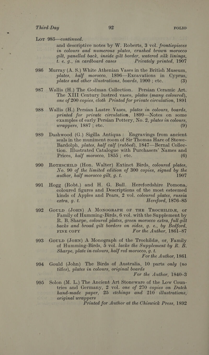 986 987 988 989 990 991 992 993 994. and descriptive notes by W. Roberts, 3 vol. frontispieces in colours and numerous plates, crushed brown morocco — gilt, panelled back, inside gilt border, watered silk linings, t: e. g., nm cardboard cases Privately printed, 1907 Murray (A. 8.) White Athenian Vases in the British Museum, plates, half morocco, 1896—Excavations in Cyprus, plates and other illustrations, boards, 1900 ; etc. (3) The XIII Century lustred vases, plates (many coloured), one of 200 copies, cloth Printed for private circulation, 1891 Wallis (H.) Persian Lustre Vases, plates in colours, boards, printed for private circulation, 1899—Notes on some examples of early Persian Pottery, No. 2, plates in colours, wrappers, 1887 ; etc. (9) Dashwood (G.) Sigilla Antiqua: Engravings from ancient seals in the muniment room of Sir Thomas Hare of Stowe- Bardolph, plates, half calf (rubbed), 1847—Bernal Collec- tion. Illustrated Catalogue with Purchasers’ Names and Prices, half morocco, 1855 ; etc. (6) Rotuscuitp (Hon. Walter) Extinct Birds, coloured plates, No. 90 of the limited edition of 300 copies, signed by the author, half morocco gilt, q. t. 1907 Hogg (Robt.) and H. G. Bull. Herefordshire Pomona, coloured figures and Descriptions of the most esteemed kinds of Apples and Pears, 2 vol. coloured plates, russia extra, g. t. Hereford, 1876-85 GouLp (JoHN) A MONOGRAPH OF THE TROCHILID@, or Family of Humming-Birds, 6 vol. with the Supplement by R. B. Sharpe, coloured plates, green morocco extra, full gilt backs and broad, gilt borders on sides, g. e., by Bedford, FINE COPY For the Author, 1861-87 GouLp (JoHn) A Monograph of the Trochilde, or, Family. of Humming-Birds, 5 vol. lacks the Supplement by R. B. Sharpe, plate in colours, half red morocco, g. t. For the Author, 1861 Gould (John) The Birds of Australia, 10 parts only (no titles), plates in colours, original boards Aes For the Author, 1840-3 Solon (M. L.) The Ancient Art Stoneware of the Low Coun- tries and Germany, 2 vol. one of 270 copies on Dutch hand-made paper, 25 etchings and 210 illustrations, original wrappers Printed for Author at the Chiswick Press, 1892