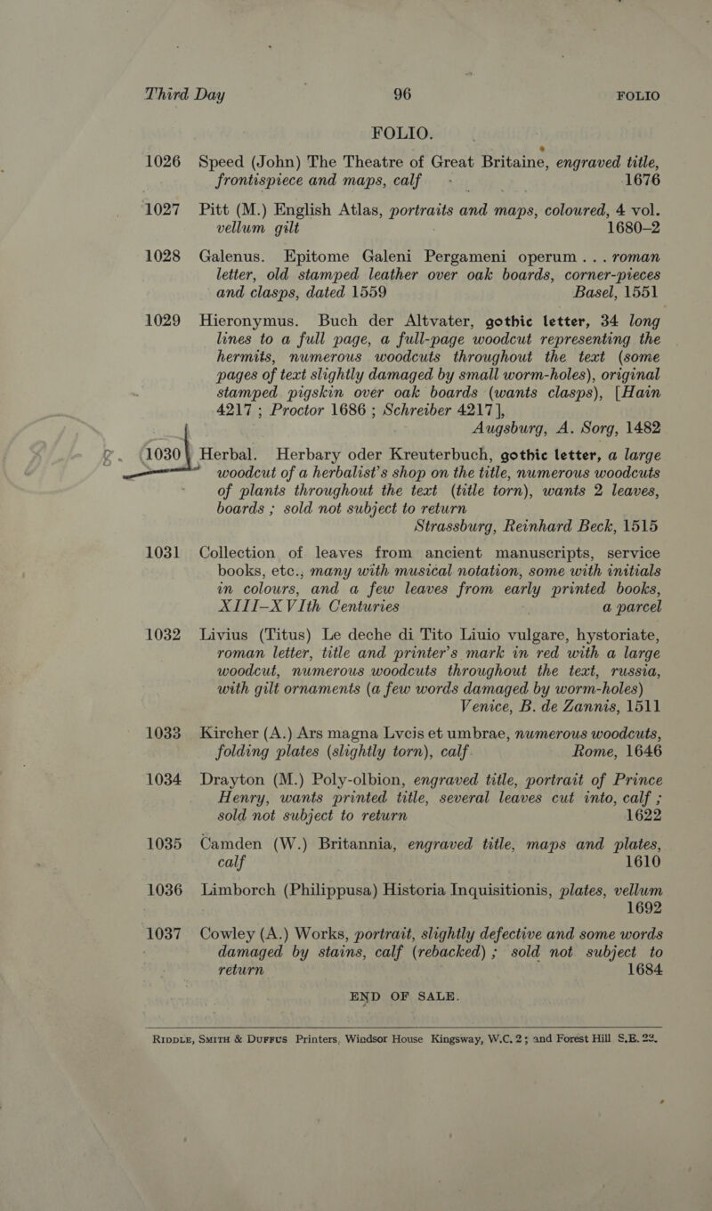 FOLIO. 1026 Speed (John) The Theatre of Great Britaine, engraved title, frontispiece and maps, calf - — 1676 1027 + Pitt (M.) English Atlas, alia and maps, coloured, 4 vol. vellum gilt 1680-2 1028 Galenus. Epitome Galeni Pergameni operum... roman letter, old stamped leather over oak boards, corner-pieces and clasps, dated 1559 Basel, 1551 1029 Hieronymus. Buch der Altvater, gothic letter, 34 long lines to a full page, a full-page woodcut representing the hermits, numerous woodcuts throughout the text (some pages of text slightly damaged by small worm-holes), original stamped pigskin over oak boards (wants clasps), [Hain 4217; Proctor 1686 ; Schreiber 4217], | Augsburg, A. Sorg, 1482 Ag ‘000 Herbal. Herbary oder Kreuterbuch, gothic letter, a large “ woodcut of a herbalist’s shop on the title, numerous woodcuts of plants throughout the text (title torn), wants 2 leaves, boards ; sold not subject to return Strassburg, Reinhard Beck, 1515 1031 Collection of leaves from ancient manuscripts, service books, etc.; many with musical notation, some with initials m colours, and a few leaves from early printed books, XIII-XVIth Centuries a parcel 1032 Livius (Titus) Le deche di Tito Liuio vulgare, hystoriate, roman letter, title and printer's mark in red with a large woodcut, numerous woodcuts throughout the text, russia, with gilt ornaments (a few words damaged by worm-holes) Venice, B. de Zannis, 1511 1033 Kircher (A.) Ars magna Lyvcis et umbrae, numerous woodcuts, folding plates (slightly torn), calf. Rome, 1646 1034 Drayton (M.) Poly-olbion, engraved title, portrait of Prince Henry, wants printed trtle, several leaves cut into, calf ; sold not subject to return 1622 1035 Camden (W.) Britannia, engraved title, maps and plates, calf 1610 1036 Limborch (Philippusa) Historia Inquisitionis, plates, vellum ) 1692 1037 Cowley (A.) Works, portrait, slightly defective and some words | damaged by stains, calf (rebacked) ; sold not subject to return 1684 END OF SALE.   Rippie, SmMitH &amp; Durrus Printers, Windsor House Kingsway, W.C. 2; and Forest Hill. S.E. 23,