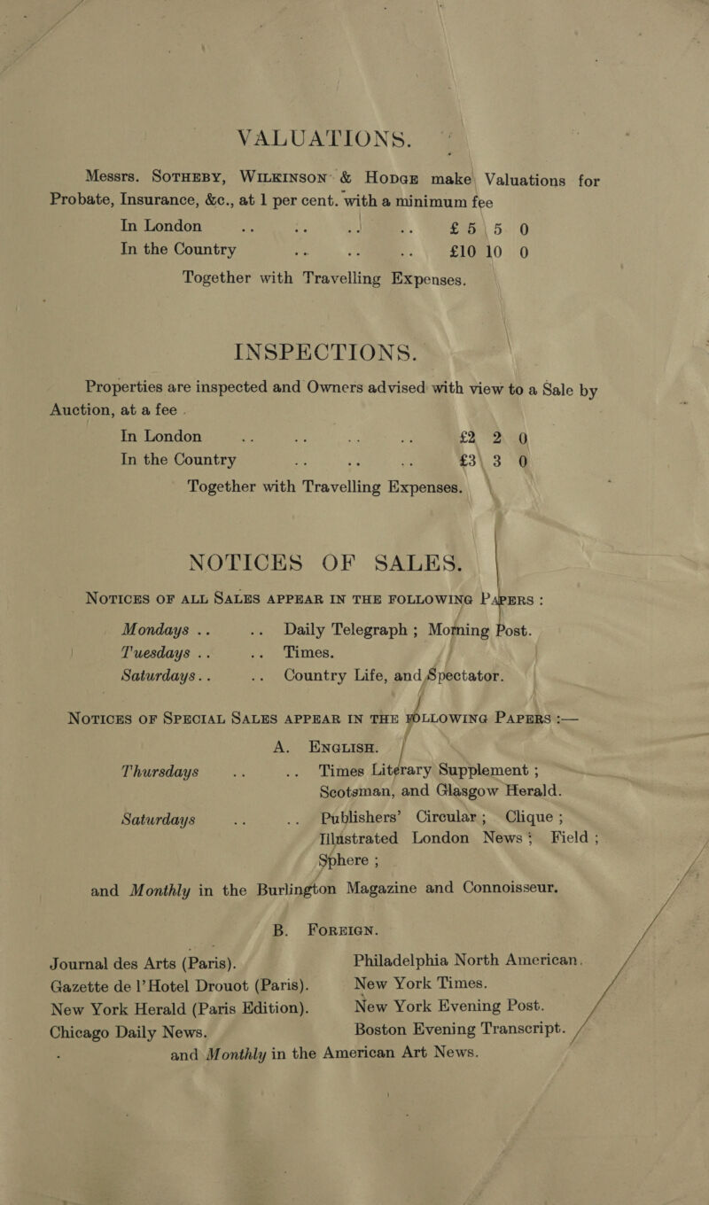 VALUATIONS. Messrs. SoTHEBY, WILKINSON: &amp; HopaEz make, Valuations for Probate, Insurance, &amp;c., at 1 per cent. with a minimum fee In London Ae oy 4a 4 £5\5 0 In the Country ee  * £10 10 0 Together with Travelling Expenses. INSPECTIONS. Properties are inspected and Owners advised with view to a Sale by Auction, at a fee . In London i = a ve £4 7 2\eo In the Country yi Be aS £3\ 3 0 Together with Travelling Expenses. NOTICES OF SALES. NoTIcEs OF ALL SALES APPEAR IN THE FOLLOWING PapPuErs : Mondays .. .. Daily Telegraph ; Moming Post. Tuesdays .. .. Times. Saturdays. . .. Country Life, and Spectator. NOTICES OF SPECIAL SALES APPEAR IN THE FOLLOWING PAPERS :— A. ENGLISH. i Thursdays an .. Times Lit rary Supplement ; Scotsman, and Glasgow Herald. Saturdays a .. Publishers’ Circular; Clique ; Iilustrated London News: Field ; Sphere : / and Monthly in the Burlington Magazine and Connoisseur. B. Forzien. Journal des Arts (oerigh! Philadelphia North American. Gazette de |’ Hotel Drouot (Paris). New York Times. New York Herald (Paris Edition). New York Evening Post. Chicago Daily News. Boston Evening Transcript. , and Monthly in the American Art News.