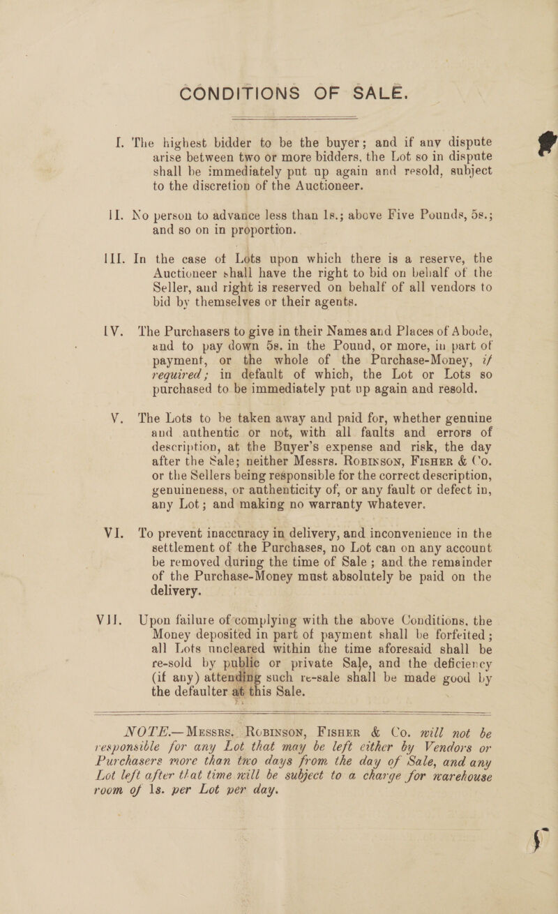 CONDITIONS OF SALE.  I. The highest bidder to be the buyer; and if any dispute arise between two or more bidders, the Lot so in dispute shall be immediately put up again and resold, subject to the discretion of the Auctioneer.  II. No person to advance less than 1s.; above Five Pounds, ds.; and so on in proportion. III. In the case ot Lots upon which there is a reserve, the Auctioneer shall have the right to bid on behalf of the Seller, and right is reserved on behalf of all vendors to bid by themselves or their agents. [V. ‘The Purchasers to give in their Names and Places of Abode, und to pay down 5s. in the Pound, or more, in part of payment, or the whole of the Purchase-Money, :/ required; in default of which, the Lot or Lots so purchased to be immediately put up again and resold. V. The Lots to be taken away and paid for, whether genuine aud authentic or not, with all faults and errors of. description, at the Buyer’s expense and risk, the day after the Sale; neither Messrs. Roprxson, FIsHEeR &amp; Co. or the Sellers being responsible for the correct description, genuineness, or authenticity of, or any fault or defect in, any Lot; and making no warranty whatever. VI. ‘To prevent inaccuracy in delivery, and inconvenience in the settlement of the Purchases, no Lot can on any account be removed during the time of Sale ; and the remainder of the Purchase-Money must absolutely be paid on the delivery. VII. Upon failure ofcomplying with the above Conditions, the Money deposited in part of payment shall be forfeited ; all Lots uncleared within the time aforesaid shall be re-sold by public or private Sale, and the deficiency (if any) attending such re-sale shall be made good Ly the defaulter at this Sale. |     NOTE Messrs... Roprnson, Fisher &amp; Co. will not be responsible for any Lot that may be left either by Vendors or Purchasers more than tno days from the day of Sale, and any Lot left after that time nili be subject to a charge for narehouse room of 1s. per Lot per day. .