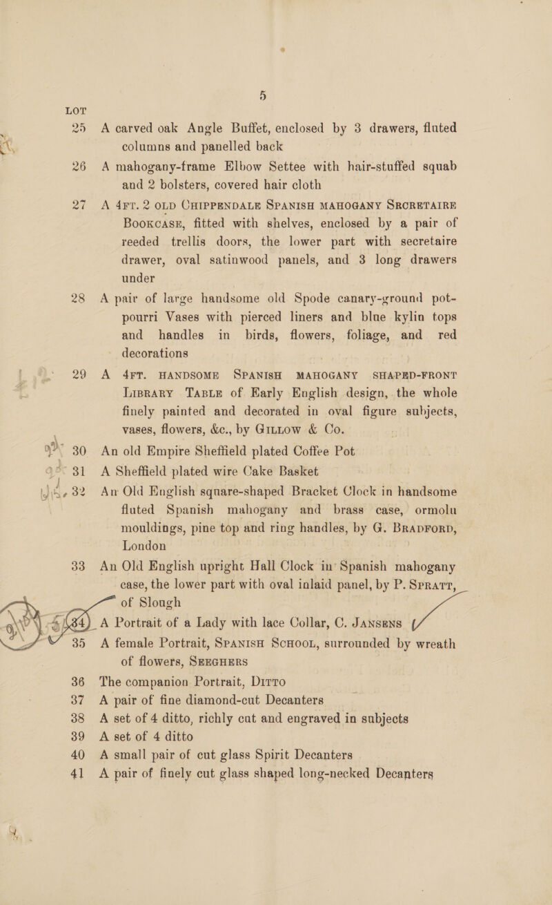 25 26 Par 28 &gt; 30 Bl } ly iby f 32 33  35 36 37 38 39 40 41 9) A carved oak Angle Buffet, enclosed by 3 drawers, fluted columns and panelled back A mahogany-frame Elbow Settee with hair-stuffed squab and 2 bolsters, covered hair cloth A 4FT. 2 OLD CHIPPENDALE SPANISH MAHOGANY SRCRETAIRE Bookcase, fitted with shelves, enclosed by a pair of reeded trellis doors, the lower part with secretaire drawer, oval satinwood panels, and 3 long drawers under A pair of large handsome old Spode canary-ground pot- pourri Vases with pierced liners and blue kylin tops and handles in birds, flowers, foliage, and red - decorations A 4¥FT. HANDSOME SPANISH MAHOGANY SHAPED-FRONT Lrprary Taswe of. Karly English design,. the whole finely painted and decorated in oval figure subjects, vases, flowers, &amp;c., by Gittow &amp; Co. An old Empire Sheffield plated Coffee Pot A Sheffield plated wire Cake Basket An Old English square-shaped Bracket Clock in handsome fluted Spanish mahogany and brass case, ormolu mouldings, pine top and ring handles, by G. BrapForp, London | | An Old English upright Hall Clock in’ Spanish mahogany case, the lower part with oval inlaid panel, by P. Sprart, of Slough  A female Portrait, SPANISH ScHOOL, surrounded by wreath of flowers, SEEGHERS | The companion Portrait, Dirto A pair of fine diamond-cut Decanters A set of 4 ditto, richly cat and engraved in subjects A set of 4 ditto A small pair of cut glass Spirit Decanters A pair of finely cut glass shaped long-necked Decanters