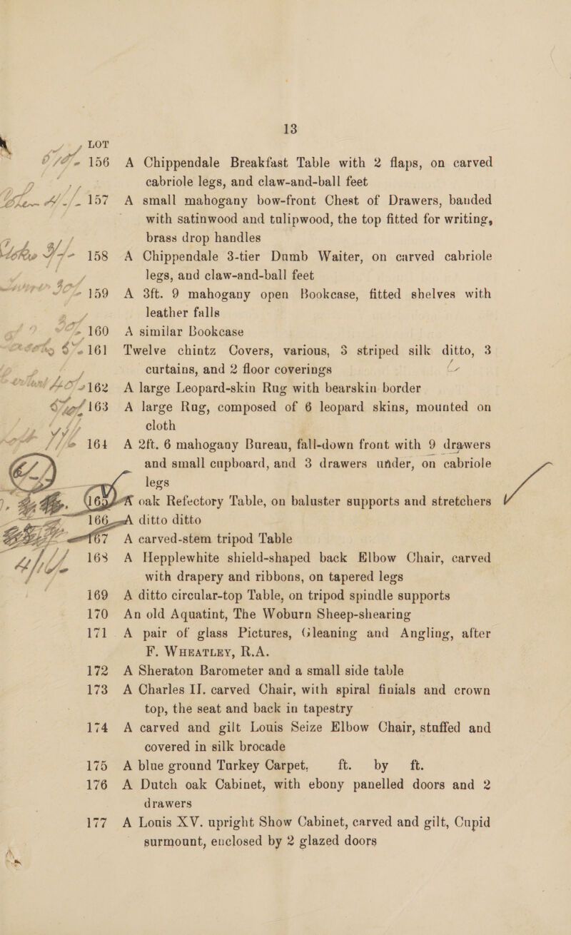 S77 te 4 U/O/e@ 156   13 A Chippendale Breakfast Table with 2 flaps, on carved cabriole legs, and claw-and-ball feet A small mahogany bow-front Chest of Drawers, banded with satinwood and tualipwood, the top fitted for writing, brass drop handles A Chippendale 3-tier Dumb Waiter, on carved cabriole legs, and claw-and-ball feet A 3ft. 9 mahogany open Bookcase, fitted shelves with leather falls A similar Bookcase Twelve chintz Covers, various, 5 striped silk ditto, 3 curtains, and 2 floor coverings ( A large Leopard-skin Rug with bearskin border A large Rag, composed of 6 leopard skins, mounted on cloth A 2ft. 6 mahogany Bureau, fall-down front with 9 drawers and small cupboard, and 3 drawers under, on cabriole EAs legs KX oak Refectory Table, on baluster supports and stretchers ditto ditto   er IF y7 E A 168 Sf @ 169 170 172 173 174 175 176 er A Hepplewhite shield-shaped back Elbow Chair, carved with drapery and ribbons, on tapered legs A ditto circular-top Table, on tripod spindle supports An old Aquatint, The Woburn Sheep-shearing A pair of glass Pictures, Gleaning and Angling, F. WHat ey, R.A. A Sheraton Barometer and a small side table A Charles IT. carved Chair, with spiral finials and crown top, the seat and back in tapestry | A carved and gilt Louis Seize Elbow Chair, staffed and covered in silk brocade A blue ground Turkey Carpet, ft by th A Dutch oak Cabinet, with ebony panelled doors and 2 drawers A Lonis XV. upright Show Cabinet, carved and gilt, Cupid surmount, enclosed by 2 glazed doors after