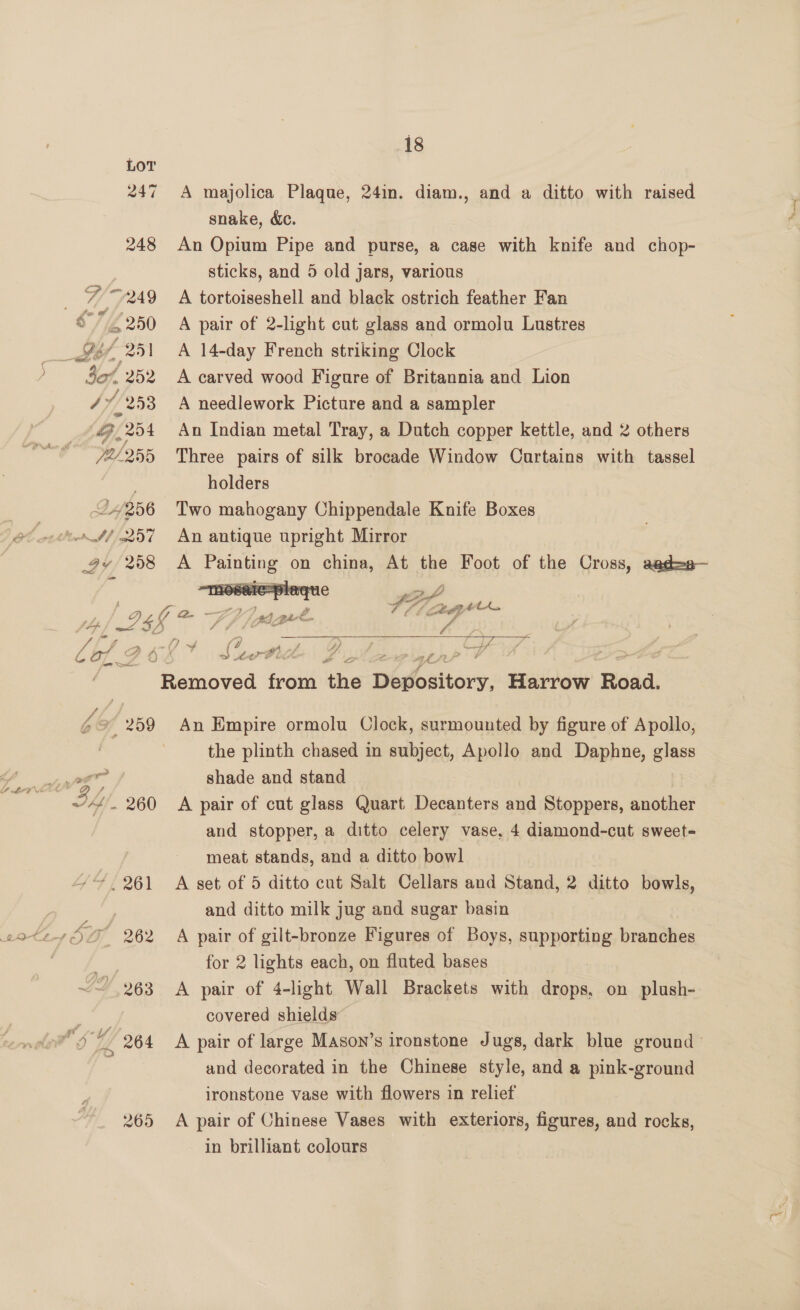 265  247 A majolica Plaque, 24in. diam., and a ditto with raised snake, &amp;c. 248 An Opium Pipe and purse, a case with knife and chop- | sticks, and 5 old jars, various 7 ~249 A tortoiseshell and black ostrich feather Fan S7/Z250 A pair of 2-light cut glass and ormolu Lustres ___ tt £25 A 14-day French striking Clock ; Wi 252 A carved wood Figure of Britannia and Lion 7, /253 A needlework Picture and a sampler ey, 254 An Indian metal Tray, a Dutch copper kettle, and 2 others 72/255 Three pairs of silk brocade Window Curtains with tassel . holders 24256 Two mahogany Chippendale Knife Boxes —4/ 257 An antique upright Mirror 4v 258 A ed on en At the Foot of the Cross, agd=a— , Penioved toot the Depository, Harrow Beda: be 259 An Empire ormolu Clock, surmounted by figure of Apollo, the plinth chased in subject, Apollo and Daphne, glass MO a a shade and stand eo Ih - 260 A pair of cut glass Quart Decanters and Stoppers, another and stopper, a ditto celery vase, 4 diamond-cut sweet- meat stands, and a ditto bowl 261 A set of 5 ditto cut Salt Cellars and Stand, 2 ditto bowls, and ditto milk jug and sugar basin A pair of gilt-bronze Figures of Boys, supporting branches for 2 lights each, on fluted bases A pair of 4-light Wall Brackets with ahane on plush- covered shields A pair of large Mason’s ironstone Jugs, dark blue ground ° and decorated in the Chinese style, and a pink-ground ironstone vase with flowers in relief A pair of Chinese Vases with exteriors, figures, and rocks, in brilliant colours