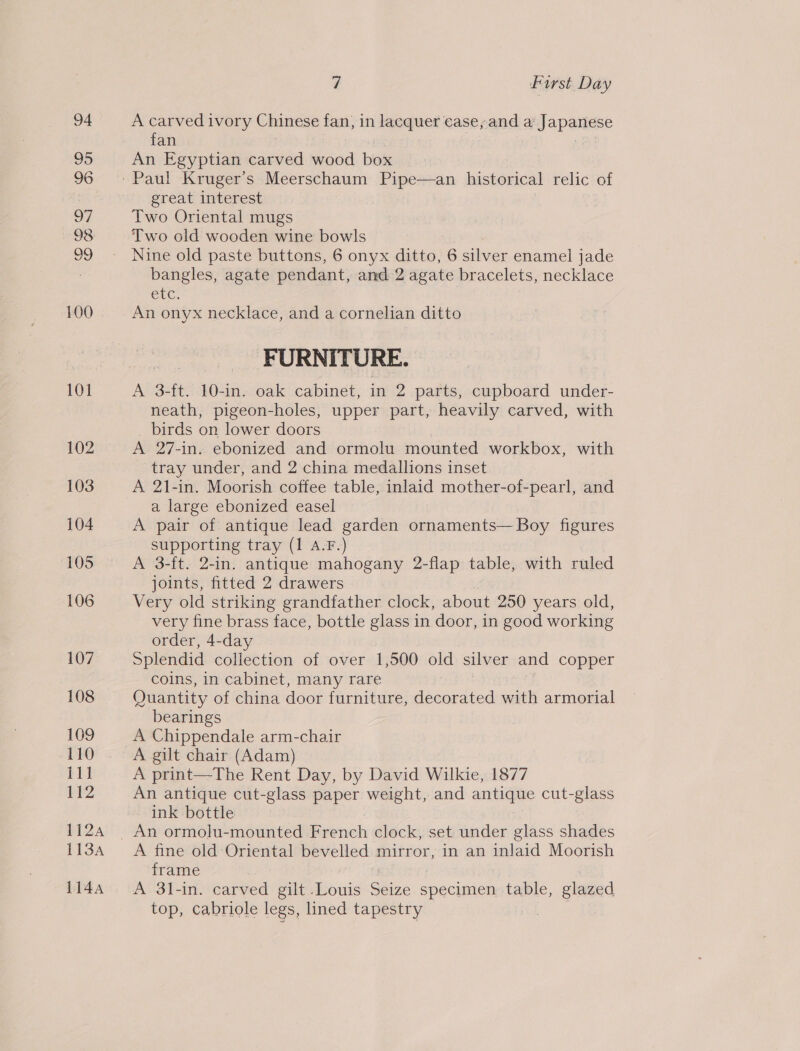 108 109 110 tht 112 112A 113A 1144 7 First Day A carved ivory Chinese fan, in lacquer case, anda Japadere fan An Egyptian carved wood box great interest Two Oriental mugs Two old wooden wine bowls Nine old paste buttons, 6 onyx ditto, 6 silver enamel jade bangles, agate pendant, and 2 agate bracelets, necklace ele, An onyx necklace, and a cornelian ditto FURNITURE. A 3-ft. 10-in. oak cabinet, in 2 parts, cupboard under- neath, pigeon-holes, upper part, heavily carved, with _ birds on lower doors A 27-in. ebonized and ormolu mounted workbox, with tray under, and 2 china medallions inset A 21-in. Moorish coffee table, inlaid mother-of-pearl, and a large ebonized easel A pair of antique lead garden ornaments— Boy figures supporting tray (1 A.F.) A 3-ft. 2-in. antique mahogany 2-flap table, with ruled joints, fitted 2 drawers Very old striking grandfather clock, about 250 years old, very fine brass face, bottle glass in door, in good working order, 4-day Splendid collection of over 1,500 old silver and copper coins, in cabinet, many rare Quantity of Sia door furniture, decorated with armorial bearings A Chippendale arm-chair A gilt chair (Adam) A print—The Rent Day, by David Wilkie, 1877 An antique cut-glass paper weight, and anriidiite cut-glass ink bottle A fine old Oriental bevelled mirror, in an inlaid Moorish frame A 3l-in. carved gilt -Louis Ges specimen table, glazed top, cabriole legs, lined tapestry