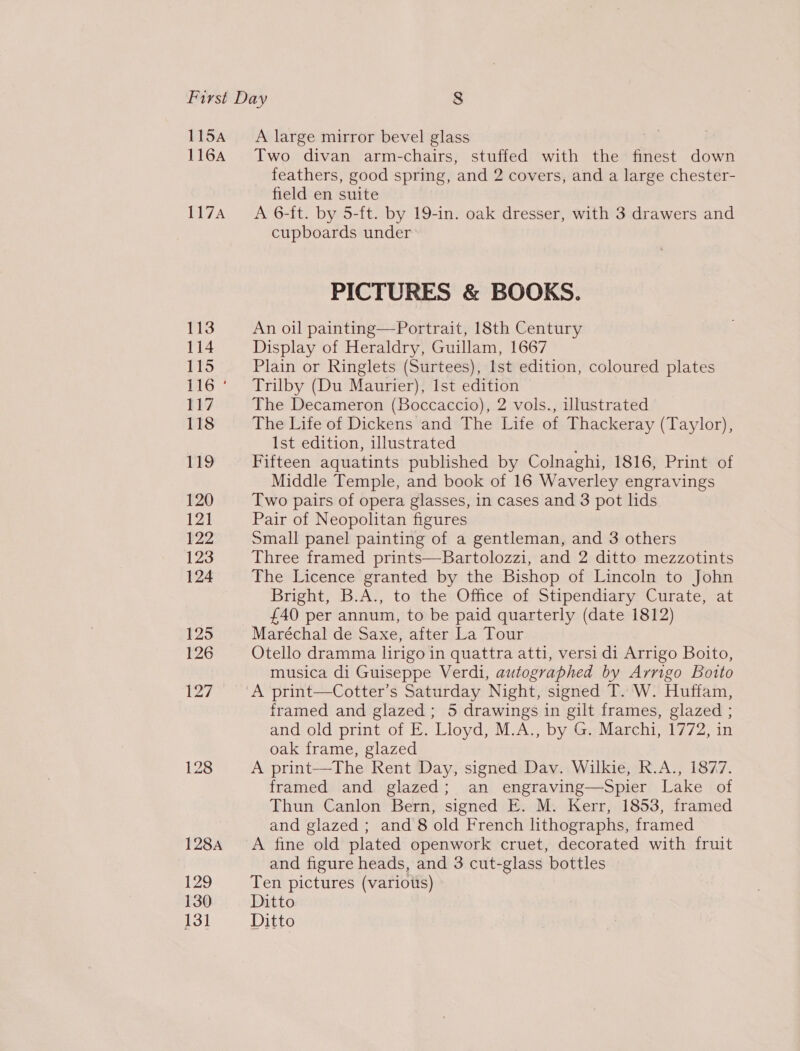 115A 116A 117A A large mirror bevel glass Two divan arm-chairs, stuffed with the finest down feathers, good spring, and 2 covers, and a large chester- field en suite A 6-ft. by 5-ft. by 19-in. oak dresser, with 3 drawers and cupboards under PICTURES &amp; BOOKS. An oil painting—Portrait, 18th Century Display of Heraldry, Guillam, 1667 Plain or Ringlets (Surtees), Ist edition, coloured plates Trilby (Du Maurier), Ist edition The Decameron (Boccaccio), 2 vols., illustrated The Life of Dickens and The Life of Thackeray (Taylor), Ist edition, illustrated Fifteen aquatints published by Colnaghi, 1816, Print of Middle Temple, and book of 16 Waverley engravings Two pairs of opera glasses, in cases and 3 pot lids Pair of Neopohtan figures Small panel painting of a gentleman, and 3 others Three framed prints—Bartolozzi, and 2 ditto mezzotints The Licence granted by the Bishop of Lincoln to John Bright, B.A., to the Office of Stipendiary Curate, at £40 per annum, to be paid quarterly (date 1812) Maréchal de Saxe, after La Tour Otello dramma lirigo in quattra atti, versi di Arrigo Boito, musica di Guiseppe Verdi, autographed by Arrigo Botto A print—Cotter’s Saturday Night, signed T. W. Huffam, framed and glazed ; 5 drawings in gilt frames, glazed ; and old print of E. Lloyd, M.A., by G. Marchi, 1772, in oak frame, glazed A print—The Rent Day, signed Dav. Wilkie, R.A., 1877. framed and glazed; an engraving—Spier Lake of Thun Canlon Bern, signed E. M. Kerr, 1853, framed and glazed ; and 8 old French lithographs, framed A fine old plated openwork cruet, decorated with fruit and figure heads, and 3 cut-glass bottles Ten pictures (variots) Ditto Ditto