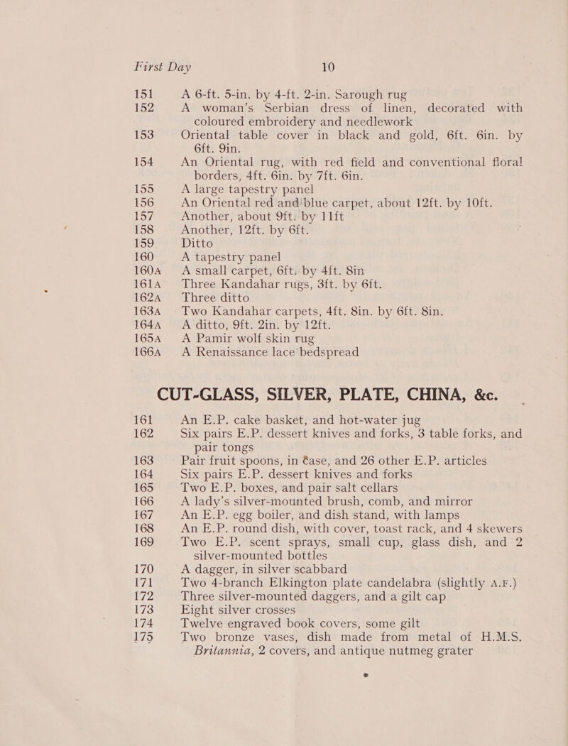 151 A 6-ft. 5-in. by 4-ft. 2-in. Sarough rug 152 A woman’s Serbian dress of linen, decorated with coloured embroidery and needlework 153 Oriental table cover in black and gold, 6ft. 6in. by GOL. Jie 154 An Oriental rug, with red field and conventional floral borders, 4{t. 6in. by 7ft. 6in. 155 A large tapestry panel 156 An Oriental red and'blue carpet, about 12ft. by 10ft. 157 Another, about 9ft. by 11ft 158 Another, 12ft. by 6ft. 159 Ditto 160 A tapestry panel 1604 A small carpet, 6ft. by 4ft. 8in 1614 Three Kandahar rugs, 3ft. by 6ft. 162A°* *Ehreediitc 1634 Two Kandahar carpets, 4ft. 8in. by 6ft. 8in. 1644 =A ditto, 9ft. 2in. by 12ft. 1654 &lt;A Pamir wolf skin rug 166A A Renaissance lace bedspread CUT-GLASS, SILVER, PLATE, CHINA, &amp;c. 161 An E.P. cake basket, and hot-water jug 162 Six pairs E.P. dessert knives and forks, 3 table forks, and pair tongs 163 Pair fruit spoons, in €ase, and 26 other E.P. articles 164 Six pairs E.P. dessert knives and forks 165 Two E.P. boxes, and pair salt cellars 166 A lady’s silver-mounted brush, comb, and mirror 167 An E.P. egg boiler, and dish stand, with lamps 168 An E.P. round dish, with cover, toast rack, and 4 skewers 169 Two E.P. scent sprays, small cup, glass dish, and 2 silver-mounted bottles 170 A dagger, in silver scabbard 17] Two 4-branch Elkington plate candelabra (shghtly A.F.) 172 Three silver-mounted daggers, and a gilt cap 173 Eight silver crosses 174 Twelve engraved book covers, some gilt 175 Two bronze vases, dish made from metal of H.M. S Britannia, 2 covers, and antique nutmeg grater