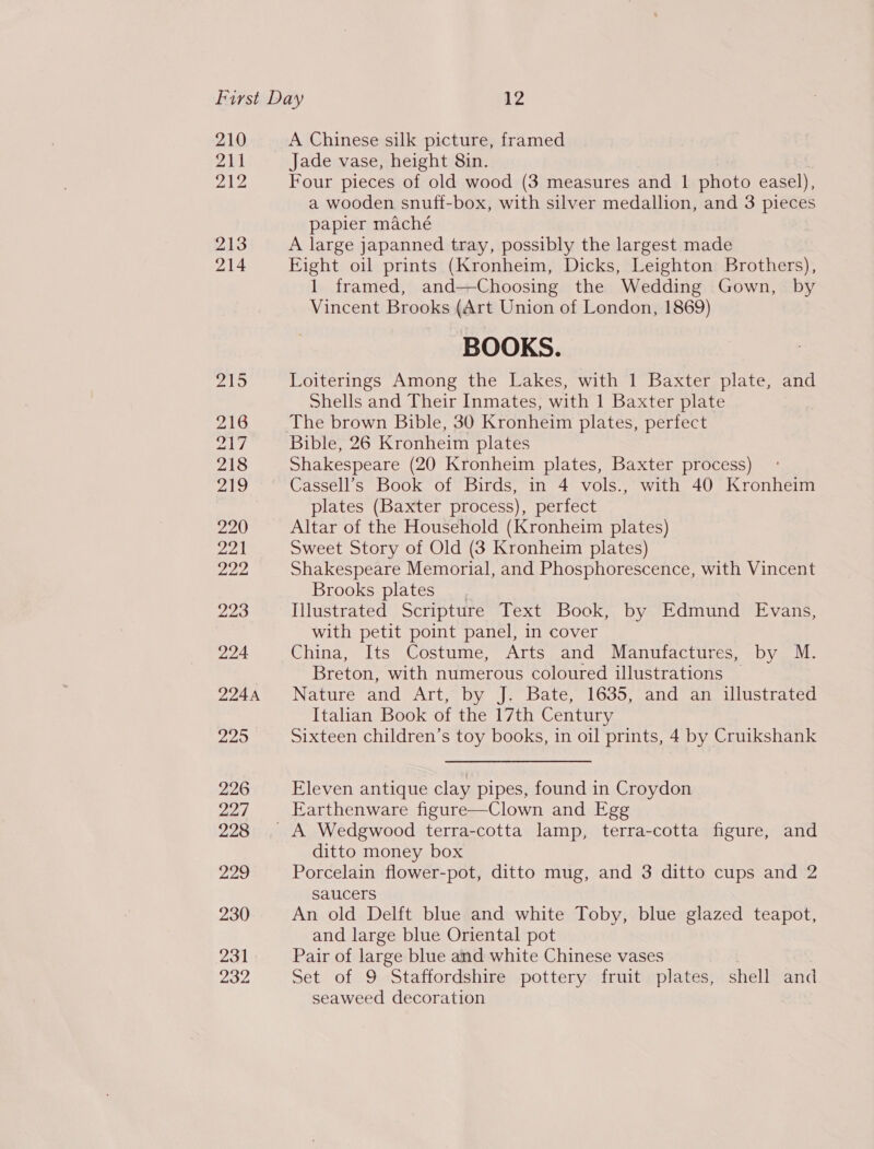 210 2h 212 213 214 A Chinese silk picture, framed Jade vase, height 8in. Four pieces of old wood (3 measures and 1 photo easel), a wooden snuff-box, with silver medallion, and 3 pieces papier maché A large japanned tray, possibly the largest made Eight oil prints (Kronheim, Dicks, Leighton Brothers), 1 framed, and—Choosing the Wedding Gown, by Vincent Brooks (Art Union of London, 1869) BOOKS. Loiterings Among the Lakes, with 1 Baxter plate, and Shells and Their Inmates, with 1 Baxter plate Bible, 26 Kronheim plates Shakespeare (20 Kronheim plates, Baxter process) Cassell’s Book of Birds, in 4 vols., with 40 Kronheim plates (Baxter process), perfect Altar of the Household (Kronheim plates) Sweet Story of Old (3 Kronheim plates) Shakespeare Memorial, and Phosphorescence, with Vincent Brooks plates Illustrated Scripture Text Book, by Edmund Evans, with petit point panel, in cover China, Its Costume, Arts and Manufactures, by M. Breton, with numerous coloured illustrations Nature and Art, by J. Bate, 1635, and an illustrated Italian Book of the 17th Century Sixteen children’s toy books, in oil prints, 4 by Cruikshank Eleven antique clay pipes, found in Croydon Earthenware figure—Clown and Egg ditto money box Porcelain flower-pot, ditto mug, and 3 ditto cups and 2 saucers An old Delft blue and white Toby, blue glazed teapot, and large blue Oriental pot Pair of large blue and white Chinese vases Set of 9 Staffordshire pottery fruit plates, shell and seaweed decoration