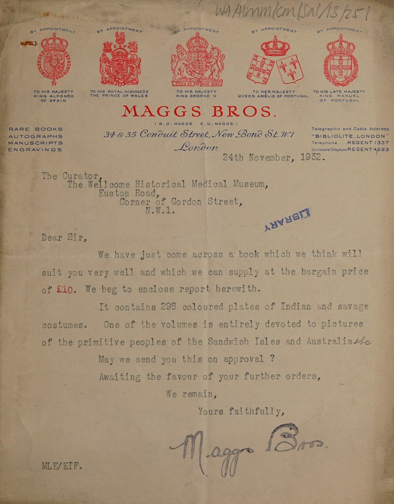  RARE BOOKS Telegraphic amd Cable Address “AUTOGRAPHS. IF EIS ConCutk Sree New Bono SL. W-1 “BIBLIOLITE, LONDON” _N ,ANUSCRIPTS Telephone ...REGENT I337 EN GRAVI NGS ‘ Loroon Be ea AO 23 ze ne | | 24th November, 1932. ~The Curator ae The eee Historical Medical Museum, Euston Road, Corner of Gordon | ‘Street, N.W.1. ; | ae ate sow? | * Dear Sir, : | | We have just come across a book which we think will suit you very well and which we can supply at the bargain price of a We beg to enclose report herewith. It contains 298 coloured plates of Indian and savage costumes. One of the volumes is entirely devoted to pictures of the primitive peoples of the Sandwich Isles and Australiaefe | May we send you this on approval Awaiting the favour of your further orders, We remain, Yours faithfully, Qs (Bre. 