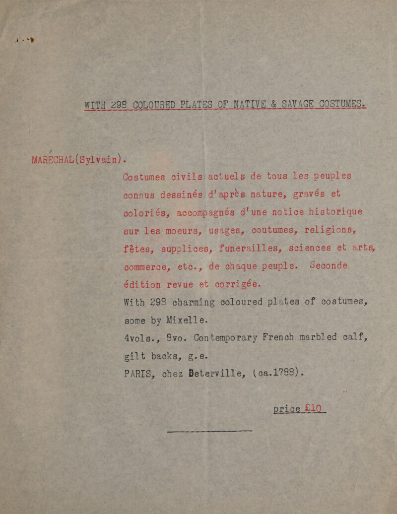 WITH 298 COLOURED PLATES OF NATIVE &amp; SAVAGE COSTUMES. MARECHAL (Sylvain). Costumes civils actuels de tous les peuples connus dessinés d'apres nature, gravés et coloriés, accompagnés d'une notice historique sur les moeurs, usabes, coutumes, religions, fétes, supplices, funerailles, sciences et arts, commerce, etc., de chaque peuple. DSeconde édition revue et corrigée. With 298 charming coloured plates of costumes, some by Mixelle. 4vols., 8vo. Contemporary French marbled calf, gilt backs, Zee PARIS, chez Beterville, (ca.1788). price £10