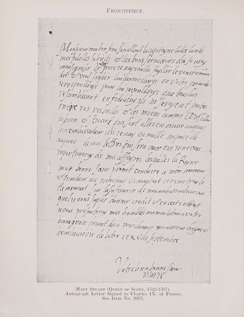 FRONTISPIECE. jf = nf. : fife fo Zo (Me aes Be by Wore Jen Wd Long f, bs copy Lyne LtaK blunt oes bo g gy ee a ee LILES jfralelio J cub ee Zles Vor EDD Af My sek “LeniIY CO Poe 16 May Von li fiyliy ie: —- bei Chol fh (PV tea) é Vor hh YAalr Lory Ks Lp ee ee - a Sy Be MG CH 53 2 fa hye spouay wr Poy Zi, d Ge of hl f ALS leonlidyy ae ey Te ) C, WV LUIS S 7 ft Ci ty, Dt Ve We YA LE (OWS Lig 7 of i Mt. JL. Hse / ig GIy f ak Wi CY Y iy A fe OL BY CL pig DAVOS Vespeler le més oe % ;, ‘ = Z, s i LOLE cope LES a | OPO Of (alee fy) fo, — Lely o betes C4, / ae Mi. (Kalle SCA ES(08€ MC higy &amp; v- ) 2 @nbassady : oy u : adi jf LCi CL Pi 6 LALOCE ee : Gh HOS [07 yo : f : (Pes g MOE cy Oye It Vary = hoy hytrry, Ap : Shes Janis Any Ge (gui byt Conchire g wilt Note Demir VLE jismetin Cu menpseas C ae (yt (P Ly le A le Hes Gee tho lac Asax CL Ab JO ales. I. dle LOE Le Y HEL1¢V ons [ae Benes cred gl e7’ey COSC iy 6 a Vous prow (joy ICS ye jt oe on tanlicfons La ade Downe G40 L Vy a fe ee ff bs ; ve CHT Af ; 4 me : / A, Vs s 1M Ci Veys Mb tyweY YI OHSS, (CMF Lo Vile ex PM NUSCUIE gly [yy {0 a |  CLy PO A oa aN ts ae  3 . f we 4. fe j. CCX VAC hen  ai * : f 3 Vo QI unLennt tg OE Mary Stuart (QUEEN oF Scots, 1542-1587). Autograph Letter Signed to Charles IX. of France. See Item No. 2015.