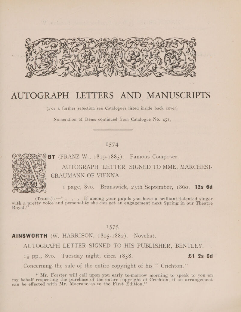  AUTOGRAPH , LETTERS AND MANUSCRIPTS (For a further selection see Catalogues listed inside back cover) Numeration of Items continued from Catalogue No. 451.   1574 ses) BT (FRANZ W., 1819-1885). Famous Composer. AUTOGRAPH LETTER SIGNED TO MME. MARCHESI- GRAUMANN OF VIENNA.  1 page, 8vo. Brunswick, 25th September, 1860. 12s 6d (Trans.):—‘‘. . . If among your pupils you have a brilliant talented singer with a pretty voice and personality she can get an engagement next Spring in our Theatre Royal.’’ . 1575 AINSWORTH (W. HARRISON, 1805-1882). Novelist. AUTOGRAPH LETTER: SIGNED TO .HIS PUBLISHER, BENTLEY. i4 pp., 8vo. Tuesday night, circa 1838. £1 2s Gd Concernme the sale of the entire copyright of his “* Crichton.”’ Mr. Forster will call upon you early to-morrow morning to speak to you on my behalf respecting the purchase of the entire copyright of Crichton, if an arrangement can be effected with Mr. Macrone as to the First Edition.’