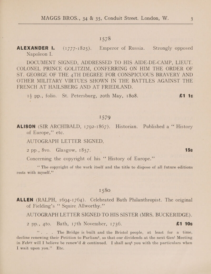1578 ALEXANDER I. (1777-1825). Emperor of Russia. Strongly opposed Napoleon I. DOCUMENT SIGNED, ADDRESSED TO HIS AIDE-DE-CAMP, LIEUT. COLONEL PRINCE GOLITZIM, CONFERRING ON HIM THE ORDER OF of; GEORGE OF THE 4TH DEGREE FOR CONSPICUOUS BRAVERY AND OTHER MILITARY - VIRTUES SHOWN IN THE BATTLES AGAINST. THE PRENCH. AT HAILSBERG AND AT FRIEDLAND. 1% pp., folio. St. Petersburg, 20th May, 1808. £1 1s , 1579 ALISON (SIR ARCHIBALD, 1792-1867). Historian. Published a ‘“ History or Europe; ete. AUTOGRAPH LETTER SIGNED. 2 Dp., 8vo. Gupte 1857. 15s Concerning the copyright of his ‘‘ History of Europe.”’ ‘The copyright of the work itself and the title to dispose of all future editions rests with myself.’’ 1580 ALLEN (RALPH, 1694-1764). Celebrated Bath Philanthropist. The original of Fielding’s ‘‘ Squire Allworthy.”’ AUTOGRAPH LETTER SIGNED TO HIS SISTER: (MRS, BUCKERIDGE). 2ip0., ato. - bath, 17th: Nevember,1 730: £1 10s ‘“. . . The Bridge is built and the Bristol people, at least for a _ time, decline renewing their Petition to Parliamt, so that our dividends at the next Gen! Meeting in Febry will I believe be renew’d &amp; continued. I shall acqt you with the particulars when I wait upon you.” Ete.