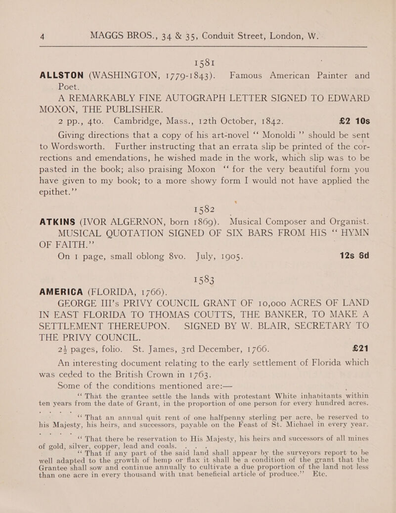 1581 ALLSTON (WASHINGTON, 1779-1843). Famous American Painter and yPoet: A REMARKABLY FINE AUTOGRAPH LETTER SIGNED. TO EDWARD MOXON; THE PUBLISHER. 2pp., 4to. Cambridge, Mass., 12th October, 1842. £2 10s Giving directions that a copy of his art-novel ‘‘ Monoldi’’ should be sent to Wordsworth. Further instructing that an errata slip be printed of the cor- rections and emendations, he wished made in the work, which slip was to be pasted in the book; also praising Moxon “‘ for the very beautiful form you have given to my book; to a more showy form I would not have applied the epithets: 2 ATKINS (IVOR ALGERNON, born 1869). Musical Composer and Organist. MUSICAL QUOTATION SIGNED OF SIX BARS FROM HIS “ HYMN OrStAT TESS On 1 page, small oblong 8vo. July, 1905. 12s 6d 1583 AMERICA (FLORIDA, 1766). GEORGE III’s PRIVY COUNCIL GRANT OF 10,000 ACRES OF LAND IN EAST FLORIDA TO THOMAS COUTTS, THE BANKER, TO MAKE A SHEE MENT DH EREUPON.. “SIGNED BY, We BLAIR, SECRETARY 1s CEB RIVYe COUN Giis? | 25 pages, folio; .ota.|ames, 31a December. 700. £21 An interesting document relating to the early settlement of Florida which was ceded to the British Crown in 1763. Some of the conditions mentioned are:— ‘That the grantee settle the lands with protestant White inhabitants within ten years from the date of Grant, in the proportion of one person for every hundred acres. | ‘That an annual quit rent of one halfpenny sterling per acre, be reserved to his Majesty, his heirs, and successors, payable on the Feast of St. Michael in every year. ‘That there be reservation to His Majesty, his heirs and successors of all mines of gold, silver, copper, lead and coals. . . . . ‘““That if any part of the said land shall appear by the surveyors report to be well adapted to the growth of hemp or flax it shall be a condition of the grant that the Grantee shall sow and continue annually to cultivate a due proportion of the land not less than one acre in every thousand with tnat beneficial article of produce.’’ EKtc.