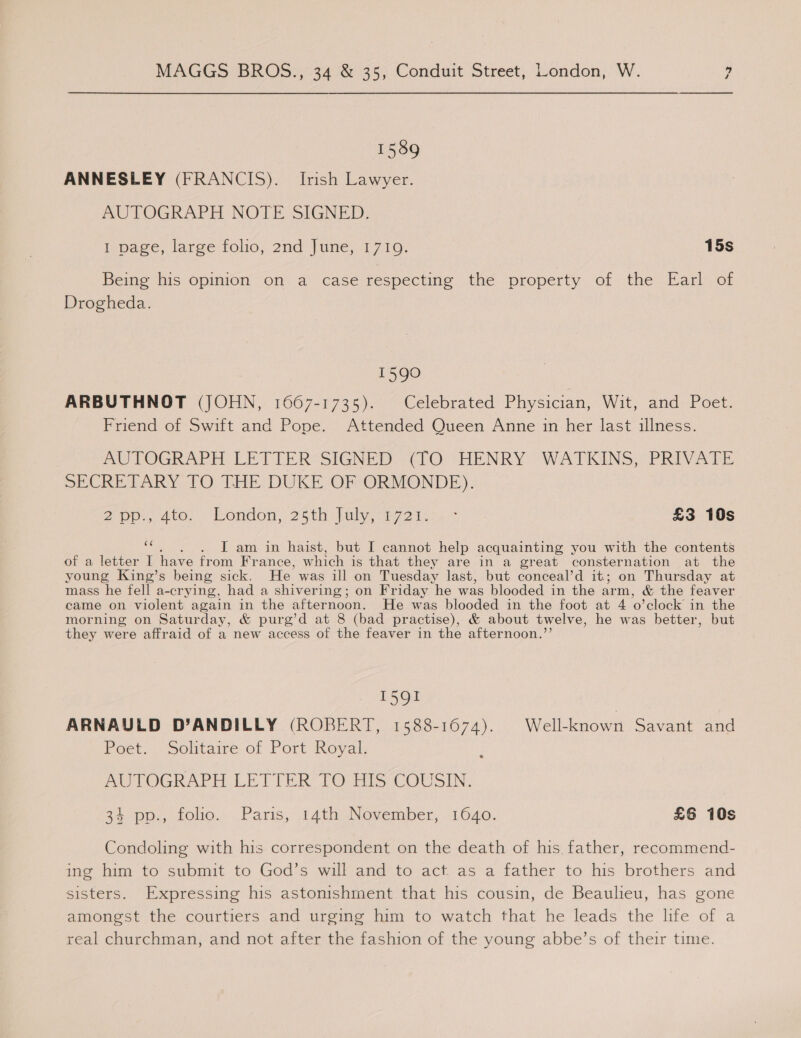  1589 ANNESLEY (FRANCIS). Irish Lawyer. AUTOGRAPH NOTE SIGNED, 1 page, large folio, 2nd June, 1710. 15s Being his opinion on a case respecting the property of the Earl of Drogheda. 1590 ARBUTHNOT (JOHN, 1667-1735). Celebrated Physician, Wit, and Poet. Friend of Swift and Pope. Attended Queen Anne im her last illness. AUTOGRAPH LETTER“SIGNED: (lO (HENRY WATKINS; PRIVATE SECRETARY TO THE DUKE OF ORMONDE). 2 pp. Ato. bondon, 25th-lidly, ayo 1. * £3 10s oe . I am in haist, but I cannot help acquainting you with the contents of a letter I have from France, which is that they are in a great consternation at the young King’s being sick. He was ill on Tuesday last, but conceal’d it; on Thursday at mass he fell a-crying, had a shivering; on Friday “he was blooded in the arm, &amp; the feaver came on violent again in the afternoon. He was blooded in the foot at 4 ‘o'clock’ in the morning on Saturday, &amp; purg’d at 8 (bad practise), &amp; about twelve, he was better, but they were affraid of a new access of the feaver in the afternoon.’ 1591 ARNAULD D’ANDILLY (ROBERT, 1588-1674). Well-known Savant and Poet. Solitaire of Port Royal. AUTOGRAPH LETTER TO HIS COUSIN. 35. pp., folio., Paris, 14th November, 1640. £6 10s Condoling with his correspondent on the death of his, father, recommend- ing him to submit to God’s will and to act. as a father to his brothers and sisters. Expressing his astonishment that his cousin, de Beaulieu, has gone amongst the courtiers and urging him to watch that he leads the hfe of a real churchman, and not after the fashion of the young abbe’s of their time.