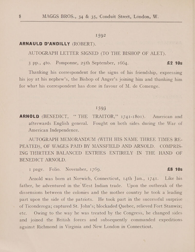  1592 ARNAULD D’ANDILLY (ROBERT). A LOGRAPH LED UER SIGNED SLO THE BISHOP LO sa1-k Ia): BaPD u4.0.8 Olponney2s th meptember, #1004, £2 10s Thanking his correspondent for the signs of his friendship, expressing his joy at his nephew’s, the Bishop of Anger’s joining him and thanking him for what his correspondent has done in favour of M. de Comenge. 1593 ARNOLD, (BENEDICT. = THE sTRATTOR, ?<1741-1801).. >) American and. afterwards English general. Fought on both sides during the War of American Independence. AUTOGRAPH MEMORANDUM (WITH HIS NAME THREE TIMES RE- PEATED), OF WAGES PAID BY MANSFIELD AND ARNOLD. COMPRIS- ING THIRTEEN BALANCED ENTRIES ENTIRELY IN THE HAND OF BENEDICT ARNOLD. Inpace. HT Olos ee November, 1700: £8 10s Arnold was born at Norwich, Connecticut, 14th Jan., 1741. Like*his father, he adventured in the West Indian trade. Upon the outbreak omic dissensions between the colonies and the mother country he took a leading part upon the side of the patriots. He took part in the successful surprise of Ticonderoga; captured St. John’s; blockaded Quebec, relieved Fort Stanwix; SL: Owing to the way he was treated by the Congress, he changed sides and joined the British forces and subsequently commanded expeditions against Richmond in Virginia and New London in Connecticut.