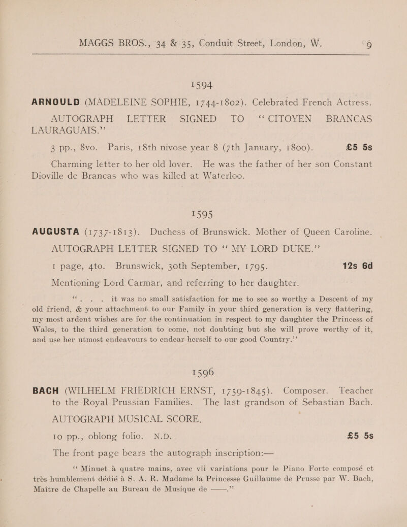 T594 ARNOULD (MADELEINE SOPHIE, 1744-1802). Celebrated French Actress. POoTOGRAP A EV TTeR ~ SIGNED. TO. “OCITOYEN... BRANCAS LAURAGUATS.”’ 2° pp. 8vo. Paris, 18th nivose year 8 (7th January, 1800). £5 5s Charming letter to her old lover. He was the father of her son Constant Dioville de Brancas who was killed at Waterloo. 1595 AUGUSTA (1737-1512). Duchess of Brunswick. Mother of Queen Caroline. MO LOGRAPH LE VTER SIGNED TO Vy EGR DURE.’ I page, 4to.” Brunswick, 30th september, 1.705. 12s 6d Mentioning Lord Carmar, and referring to her daughter. ee it was no small satisfaction for me to see so worthy a Descent of my old friend, &amp; your attachment to our Family in your third generation is very flattering, my most ardent wishes are for the continuation in respect to my daughter the Princess of Wales, to the third generation to come, not doubting but she will prove worthy of it, and use her utmost endeavours to endear herself to our good Country.”’ 1596 BACH (WILHELM FRIEDRICH ERNST, 1759-1845). Composer. Teacher to the Royal Prussian Families. The last grandson of Sebastian Bach. ARUPOGRAPH MUSICAL-SCORE. 10 pp., oblong folio. N.D. £5 5s The front page bears the autograph inscription:— ‘‘ Minuet a quatre mains, avec vil variations pour le Piano Forte composé et trés humblement dédié 4 8S. A. R. Madame la Princesse Guillaume de Prusse par W. Bach, Maitre de Chapelle au Bureau de Musique de ar 