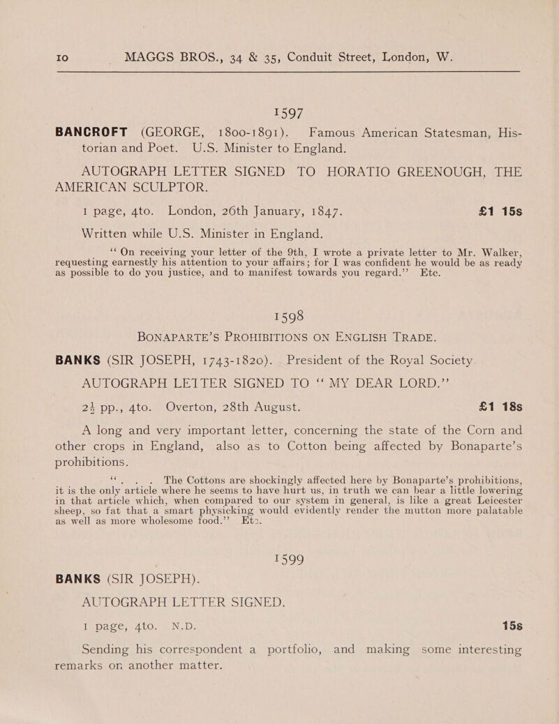 1597 BANCROFT (GEORGE, 1800-1891). Famous American Statesman, His- torian and Poet. U.S. Minister to England. AUTOGRAPH LETTER SIGNED: TO VHORATIO” GREENOUGH AUEE AMERICAN SCULPTOR. I page, 4to. London, 26th January, 1847. £1 15s Written while U.S. Minister in England. ‘‘ On receiving your letter of the 9th, I wrote a private letter to Mr. Walker, requesting earnestly his attention to your affairs ; for I was confident he would be as ready as possible to do you justice, and to manifest towards you regard.’ Ktce. 1598 BONAPARTE’S PROHIBITIONS ON ENGLISH TRADE. BANKS (SIR JOSEPH, 1743-1820). President of the Royal Society. AGVOGRAP AGE hb Re SIGN EDR Os. el Ver ReIe@) Ride: 24.pp. 4to.) Overton, 23th August: £1 18s A long and very important letter, concerning the state of the Corn and other crops in England, also as to Cotton being affected by Bonaparte’s prohibitions. as . The Cottons are shockingly affected here by Bonaparte’s prohibitions, it is the only article where he seems to have hurt us, in truth we can bear a little loweri ing in that article which, when compared to our system in general, is like a great Leicester sheep, so fat that a smart physicking would evidently render the mutton more palatable as well as more wholesome food.’ Et>. 1599 BANKS (SIR JOSEPH). AU LOGRAPH EETTER SIGNED: Tepe ces 4 tow ND: 15s Sending his correspondent a portfolio, and making some interesting remarks on another matter.