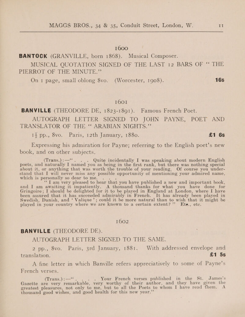 1600 BANTOCK (GRANVILLE, born 1868). Musical Composer. MUSICAL, QUOTATION SIGNED OF THE LAST. 12 BARS OF )° THE PIERROT OF THE MINUTE.” On I page, small oblong 8vo. (Worcester, 1908). 16s 1601 BANVILLE (THEODORE DE, 1823-1891). Famous French Poet. AUTOGRAPH LE TIER’ SIGNED: TO »JOHN. PAYNE, POEL AND TRANSLATOR OF THE: “ARABIAN NIGHTS.” Ls Dp. ovo, Paris, J2th/jAanuagy, 1880: £1 6s Expressing his admiration for Payne; referring to the English poet’s new book, and on other subjects. (Trans.) :—‘‘ . Quite incidentally I was speaking about modern English poets, and naturally I named you as being in the first rank, but there was nothing special about it, or anything that was worth the trouble of your reading. Of course you under- stand that I will never miss any possible opportunity of mentioning your admired name, which is personally so dear to me. ‘‘T am very pleased to hear that you have published a new and important book, and I am awaiting it impatiently. A thousand thanks for what you have done for Gringoire; I should be delighted for it to be played in England at London, where I have been assured that it has succeeded admirably in French. It has already been played in Swedish, Danish, and ‘ Valique’; could it be more natural than to wish that it might be played in your country where we are known to a certain extent?” KEte., etc. 1602 BANVILLE (THEODORE DE). AUTOGRAPH LETTER SIGNED TO THE SAME. 2 pp., 8vo. Paris, 3rd January, 1881. With addressed envelope and translation. . £1 5s A fine letter in which Banville refers appreciatively to some of Payne’s French verses. (Trans.):— . Your French verses published in the St. James’s Gazette are very ena very worthy of their author, and they have given the greatest pleasures, not only to me, but to all the Poets to whom I have read them. A thousand good wishes, and good health for this new year.’