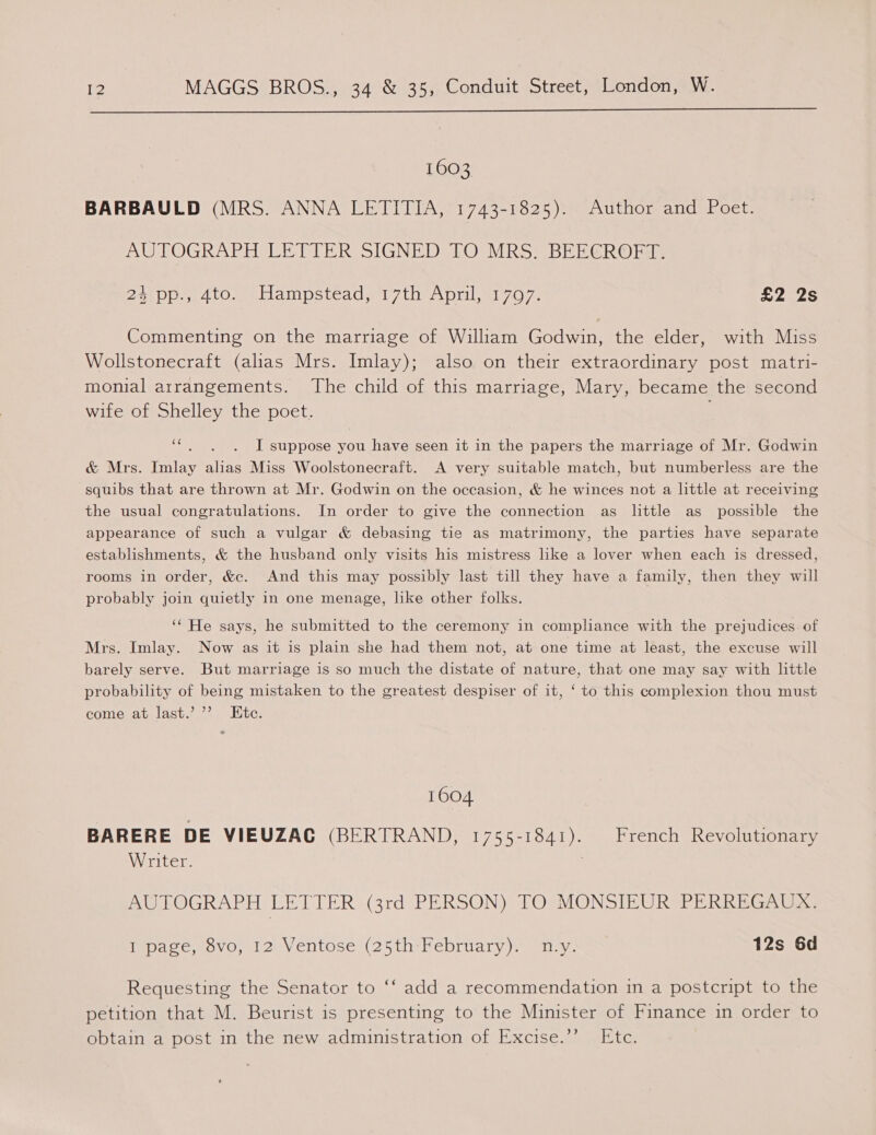  1603 BARBAULD (MRS. ANNA LETITIA, 1743-1825). Author and Poet. AUTOGRAPH LETTER SIGNED TO MRS. BEECROFT. 2eipp.y 4t0, eblampstead wt 7th Aprils 707. S2e2s Commenting on the marriage of William Godwin, the elder, with Miss Wollstonecraft (alias Mrs. Imlay); also on their extraordinary post matri- monial arrangements. The child of this marriage, Mary, became the second wife of Shelley the poet. ee I suppose you have seen it in the papers the marriage of Mr. Godwin &amp; Mrs. Imlay alias Miss Woolstonecraft. A very suitable match, but numberless are the squibs that are thrown at Mr. Godwin on the occasion, &amp; he winces not a little at receiving the usual congratulations. In order to give the connection as little as possible the appearance of such a vulgar &amp; debasing tie as matrimony, the parties have separate establishments, &amp; the husband only visits his mistress like a lover when each is dressed, rooms in order, &amp;c. And this may possibly last till they have a family, then they will probably join quietly in one menage, like other folks. ‘‘ He says, he submitted to the ceremony in compliance with the prejudices. of Mrs. Imlay. Now as it is plain she had them not, at one time at least, the excuse will barely serve. But marriage is so much the distate of nature, that one may say with little probability of being mistaken to the greatest despiser of it, ‘ to this complexion thou must come at last.’ ’’ Ete. 1604 BARERE DE VIEUZAC (BERTRAND, 1755-1841). French Revolutionary Writer. ; AUTOGRAPH LETTER (3rd PERSON) TO MONSIEUR PERREGAUX. Ippave vovo, 12 Ventose (25th Hebruary). my. 12s 6d 6 Requesting the Senator to ‘‘ add a recommendation in a postcript to the petition that M. Beurist is presenting to the Minister of Finance in order to obtain a post in the new administration of Excise.’* . Etc.