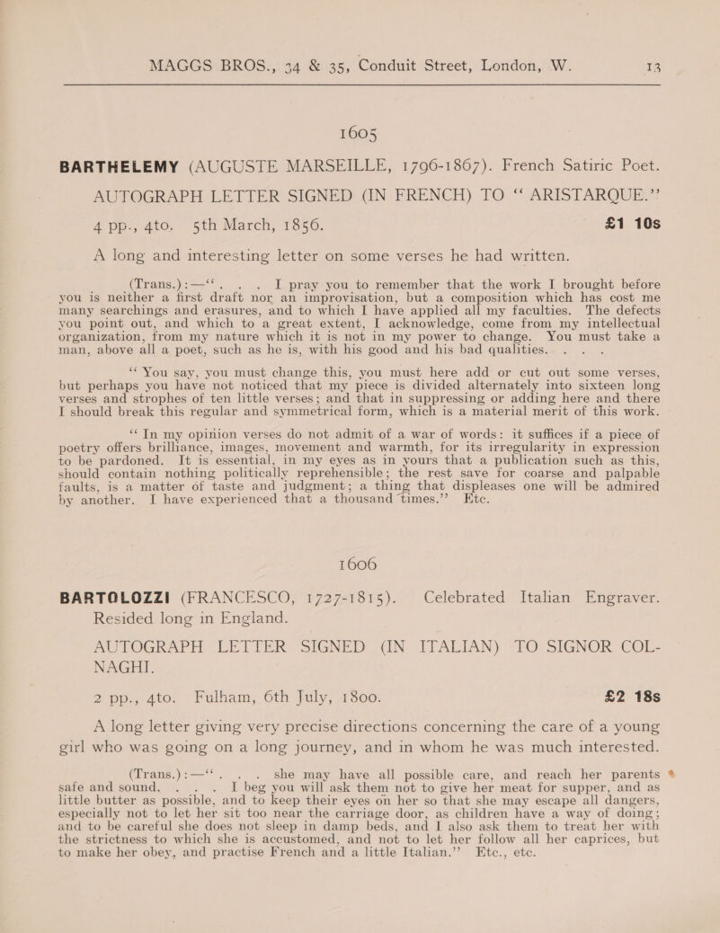 1605 BARTHELEMY (AUGUSTE MARSEILLE, 1790-1867). French Satiric Poet. AUTOGRAPH LETTER SIGNED (IN FRENCH) TO “ ARISTARQUE,’: A pp., 4to.. 5th March, 1856. £1 10s A long and interesting letter on some verses he had written. (Trans.):—‘‘. . I pray you to remember that the work I brought before you is neither a first draft nor an improvisation, but a composition which has cost me many searchings and erasures, and to which I have applied all my faculties. The defects you point out, and which to a great extent, I acknowledge, come from my intellectual organization, from my nature which it is not in my power to change. You must take a man, above all a poet, such as he is, with his good and his bad qualities. : ‘You say, you must change this, you must here add or cut out some verses, but perhaps you have not noticed that my piece is divided alternately into sixteen long verses and strophes of ten little verses; and that in suppressing or adding here and there I should break this regular and symmetrical form, which is a material merit of this work. ‘‘ In my opinion verses do not admit of a war of words: it suffices if a piece of poetry offers brilliance, images, movement and warmth, for its irregularity in expression to be pardoned. It is essential, in my eyes as in yours that a publication such as this, should contain nothing politically reprehensible; the rest save for coarse and palpable faults, is a matter of taste and judgment; a thing that displeases one will be admired by another. I have experienced that a thousand ‘times.”’ Etc. 1606 BARTOLOZZI (FRANCESCO, 1727-1815). Celebrated Itahan Engraver. Resided long in England. Py TOGRAPT-LETIER SIGNED OAIN. I[LALIAN). “FO SIGNOR, COL. NAGHI. 2 pp., 4to. “Fulham, 6th July, 7800: £2 18s A long letter giving very precise directions concerning the care of a young girl who was going on a long journey, and in whom he was much interested. (Trans.):—‘*. . . she may have all possible care, and reach her parents safe and sound. . . . I beg you will ask them not to give her meat for supper, and as little butter as possible, and to keep their eyes on her so that she may escape all dangers, especially not to let her sit too near the carriage door, as children have a way of doing; and to be careful she does not sleep in damp beds, and I also ask them to treat her with the strictness to which she is accustomed, and not to let her follow all her caprices, but to make her obey, and practise French and a little Italian.’ Ktc., etc.