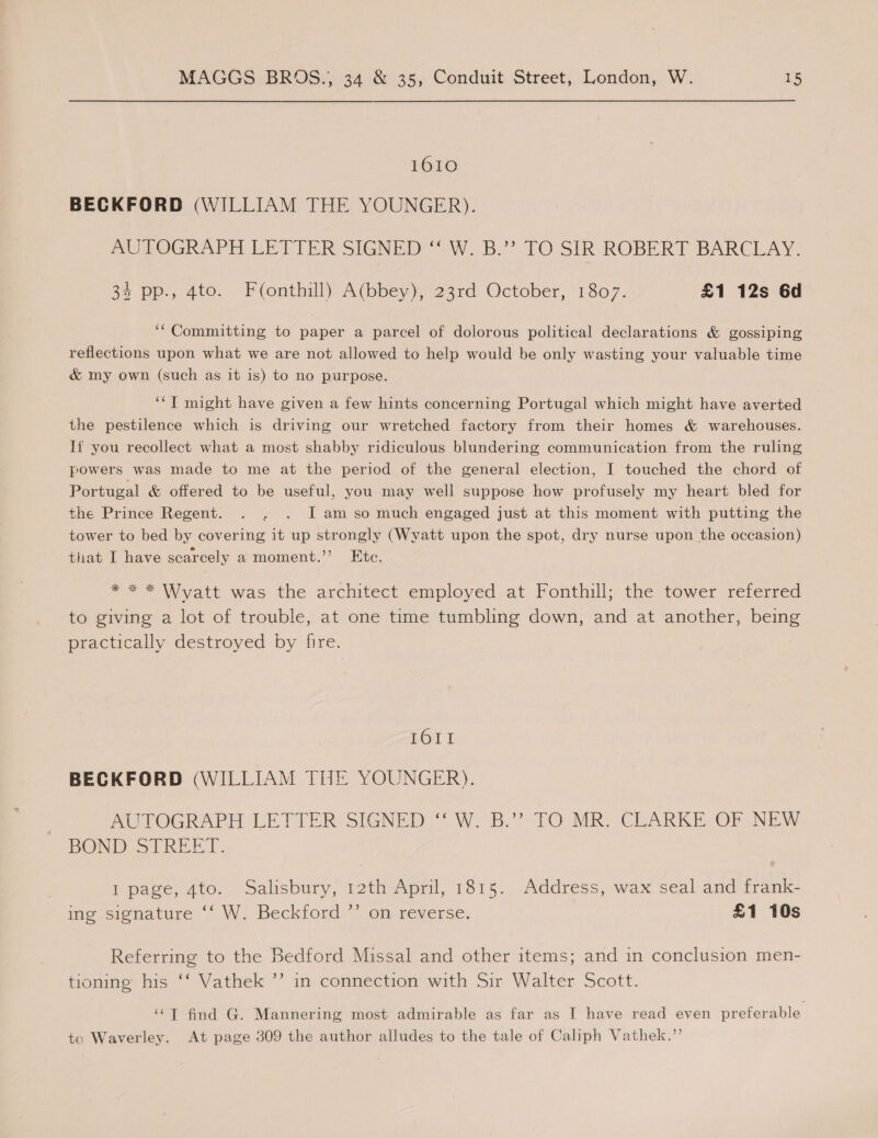 1610 BECKFORD (WILLIAM THE YOUNGER). AUTOGRAPH LETTER SIGNED ‘“‘ W. B.”? TO SIR ROBERT BARCLAY. 34 pp., 4to. Fonthill) A(bbey), 23rd October, 1807. £1 12s 6d ‘“Committing to paper a parcel of dolorous political declarations &amp; gossiping reflections upon what we are not allowed to help would be only wasting your valuable time &amp; my own (such as it is) to no purpose. ‘‘T might have given a few hints concerning Portugal which might have averted the pestilence which is driving our wretched factory from their homes &amp; warehouses. Tf you recollect what a most shabby ridiculous blundering communication from the ruling powers was made to me at the period of the general election, I touched the chord of Portugal &amp; offered to be useful, you may well suppose how profusely my heart bled for the Prince Regent. . . . JI am so much engaged just at this moment with putting the tower to bed by covering it up strongly (Wyatt upon the spot, dry nurse upon the occasion) that I have scarcely a moment.’ Etc. 7 e* Wyatt was the architectyemployed at. fonthill;: the tower ‘referred to giving a lot of trouble, at one time tumbling down, and at another, being practically destroyed by fire. Tor I BECKFORD (WILLIAM THE YOUNGER). ACTOGRAPH LETTER SIGNED: W::B.’’ TO MRE CLARKE -OP NEW BOND oLREET. I page, 4to. Salisbury, 12th April, 1815. Address, wax seal and frank- ing signature ‘‘ W, Beckford ’’ on reverse. £1 10s Referring to the Bedford Missal and other items; and in conclusion men- tioning his ‘‘ Vathek ’’ in connection with Sir Walter Scott. ‘“‘T find G. Mannering most admirable as far as I have read even preferable. tc Waverley. At page 309 the author alludes to the tale of Caliph Vathek.”’