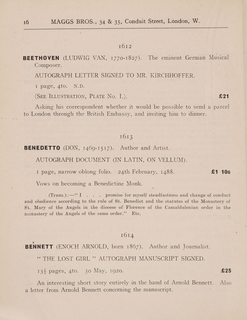 rr —————————————e—eeeeeeeeeeee 1612 BEETHOVEN (LUDWIG VAN, 1770-1827). The eminent German Musical (Composer. ; AUTOGRAPH LETTER SIGNED TO MR. KIRCHHOFFER. fe pace,; 410.2 ND: (SEE ILLUSTRATION, PLATE No. I.). £21 Asking his correspondent whether it would be possible to send a parcel to London through the British Embassy, and inviting him to dinner. 1613 BENEDETTO (DON, 1469-1517). Author and Artist. AUTOGRAPH DOCUMENT (IN LATIN, ON VELLUM). I page, narrow oblong folio. 24th February, 1488. £1 10s Vows on becoming a Banencene Monk. (Trans.):—“I . . . promise for myself steadfastness and change of conduct and obedience according to the rule of St. Benedict and the statutes of the Monastery of St. Mary of the Angels in the diocese of Florence of the Camaldulenian order in the monastery of the Angels of the same order.’ Etc. 1614 BENNETT (ENOCH ARNOLD, born 1867). Author and Journalist. meres I GIR > AU LOGRARH MANUSCRIPA SSiGN iio: Ieee paves, Aton. 30 May, 1920. £25 An interesting short story entirely in the hand of Arnold Bota Also a letter from Arnold Bennett concerning the manuscript.