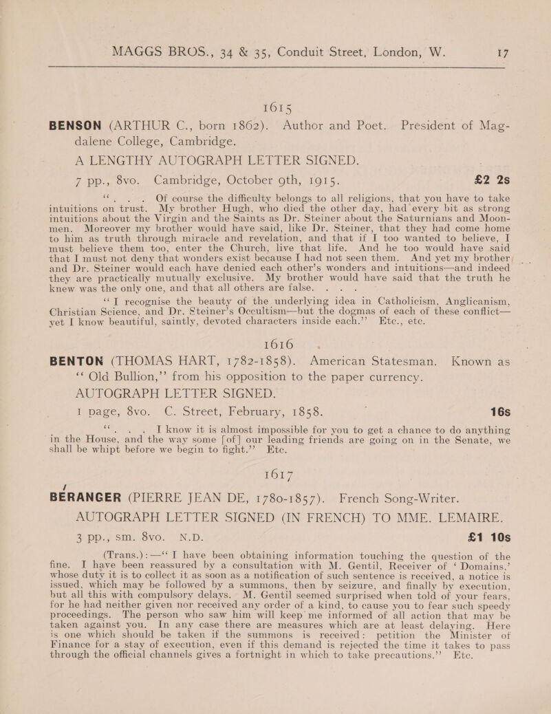  1615 BENSON (ARTHUR C., born 1862). Author and Poet. President of Mag- dalene College, Cambridge. POLENG Trey -AUTOGRAPH LEPTER SIGNED. 7 p.,. ovo. Cambridge, October oth, .1@1 5. £2 2s ‘“¢,)..)=6Of course the difficulty belongs to all religions, that you have to take intuitions on trust. My brother Hugh, who died the other day, had every bit as strong intuitions about the Virgin and the Saints as Dr. Steiner about the Saturnians and Moon- men. Moreover my brother would have said, like Dr. Steiner, that they had come home to him as truth through miracle and revelation, and that if I too wanted to believe, I must believe them too, enter the Church, live that life. And he too would have said that I must not deny that wonders exist because I had not seen them. And yet my brother, and Dr. Steiner would each have denied each other’s wonders and intuitions—and indeed they are practically mutually exclusive. My brother would have said that the truth he knew was the only one, and that all others are false. . . . ‘“T recognise the beauty of the underlying idea in Catholicism, Anglicanism, Christian Science, and Dr. Steiner’s Occultism—but the dogmas of each of these conflict— yet I know beautiful, saintly, devoted characters inside each.’’ Etc., etc. 1616 | BENTON (THOMAS HART, 1782-1858). American Statesman. Known as ‘‘ Old Bullion,’’ from his opposition to the paper currency. AUTOGRAPH LETTER SIGNED. hoage, Svo, OC! Street Fepruar,. 1556. 16s 3 I know it is almost impossible for you to get a chance to do anything in the House, and the way some [of] our leading friends are going on in the Senate, we shall be whipt before we begin to fight.’’ Etc. ; PON 7 / BERANGER (PIERRE JEAN DE, 1780-1857). French Song-Writer. AUTOGRAPH LETTER SIGNED (IN FRENCH) TO MME. LEMAIRE. 2 Pp.7 Sm...ovo. —.N.D. £1 10s (Trans.):—‘‘ I have been obtaining information touching the question of the fine. I have been reassured by a consultation with M. Gentil, Receiver of ‘ Domains.’ whose duty it is to collect it as soon as a notification of such sentence is received, a notice is issued, which may be followed by a summons, then by seizure, and finally by execution, but all this with compulsory delays. M. Gentil seemed surprised when told of your fears, for he had neither given nor received any order of a kind, to cause you to fear such speedy proceedings. The person who saw him will keep me informed of all action that may be taken against you. In any case there are measures which are at least delaying. Here is one which should be taken if the summons is received: petition the Minister of Finance for a stay of execution, even if this demand is rejected the time it takes to pass through the official channels gives a fortnight in which to take precautions.’’ Etc.