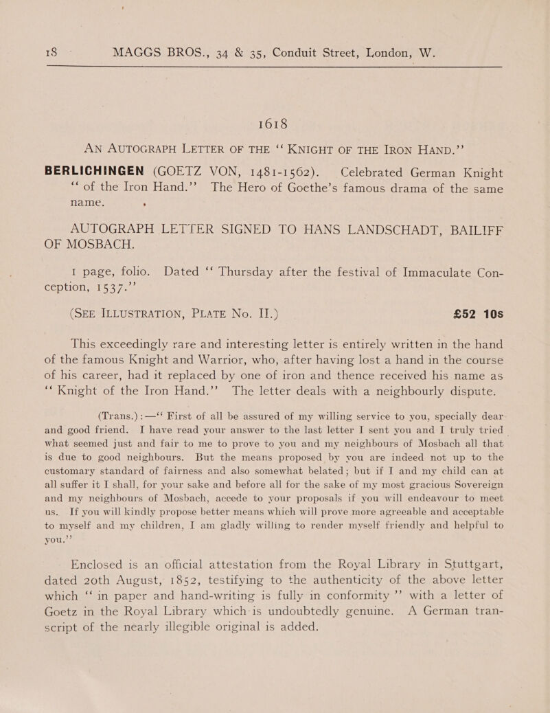  1618 AN AUTOGRAPH LETTER OF THE ‘‘ KNIGHT OF THE IRON HAND.”? BERLIGHINGEN (GOETZ VON, 1481-1562). Celebrated German Knight ““ of the Iron Hand.’’ The Hero of Goethe’s famous drama of the same name. ; AUTOGRAPH LETTER SIGNED TO HANS LANDSCHADT, BAILIFF OF MOSBACH. I page, folio. Dated ‘‘ Thursday after the festival of Immaculate Con- CERtlON wih 5 4-704 (SEEMIELUSTRATION, PLATE No: II)” £52 10s This exceedingly rare and interesting letter is entirely written in the hand of the famous Knight and Warrior, who, after having lost a hand in the course of his career, had it replaced by one of iron and thence received his name as “Knight of the Iron Hand.’’ The letter deals with a neighbourly dispute. (Trans.):—‘‘ Kirst of all be assured of my willing service to you, specially dear and good friend. I have read your answer to the last letter I sent you and I truly tried | what seemed just and fair to me to prove to you and my neighbours of Mosbach all that is due to good neighbours. But the means proposed by vou are indeed not up to the customary standard of fairness and also somewhat belated; but if I and my child can at all suffer it I shall, for your sake and before all for the sake of my most gracious Sovereign and my neighbours of Mosbach, accede to your proposals if you will endeavour to meet us. If you will kindly propose better means which will prove more agreeable and acceptable to myself and my children, I am gladly willing to render myself friendly and helpful to you.”’ Enclosed is an official attestation from the Royal Library in Stuttgart, dated 20th August, 1852, testifying to the authenticity of the above letter which ‘‘ in paper and hand-writing is fully in conformity ’’ with a letter of Goetz in the Royal Library which-is undoubtedly genuine. A German tran- script of the nearly illegible original is added.