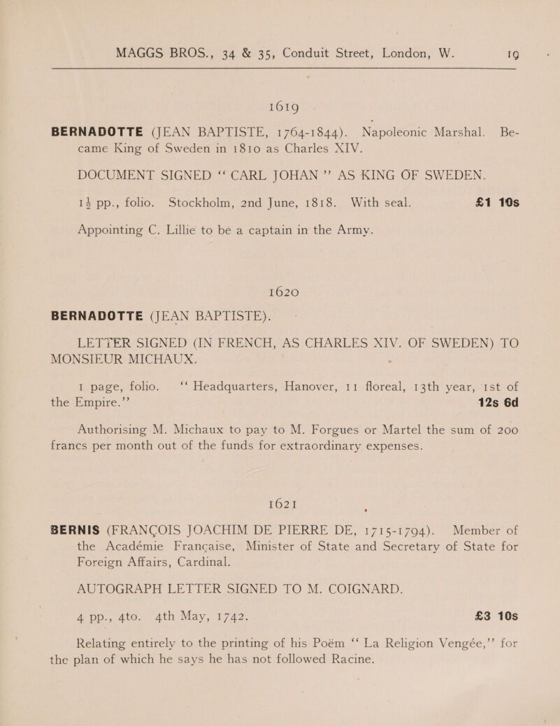 1619 BERNADOTTE (JEAN BAPTISTE, 1764-1844). Napoleonic Marshal. Be- came King of Sweden in 1810 as Charles XIV. | DOCUMENT SIGNED ‘‘ CARL JOHAN ’”’ AS KING OF SWEDEN. 14 pp., folio. Stockholm, 2nd June, 1818. With seal. £1 10s Appointing C. Lillie to be a captain in the Army. 1620 BERNADOTTE (JEAN BAPTISTE). LETTER SIGNED (IN-PFRENCH, AS-CHARLES XIV. OF SWEDEN) Ee MONSIEUR MICHAUX. Iopace, folio: «> °‘ Headquartérs, shlanover,. 11 dloreal, .13tir year 1Steor the ‘Empire,’ 12s 6d Authorising M. Michaux to pay to M. Forgues or Martel the sum of 200 francs per month out of the funds for extraordinary expenses. $621 BERNIS (FRANCOIS JOACHIM DE PIERRE DE, 1715-1794). Member of the Académie Francaise, Minister of State and Secretary of State for Foreign Affairs, Cardinal. AUTOGRAPH LETTER SIGNED TO M. COIGNARD. a pp., sto. ath May, 1772 £3 10s Relating entirely to the printing of his Poém ‘‘ La Religion Vengée,”’ for the plan of which he says he has not followed Racine.
