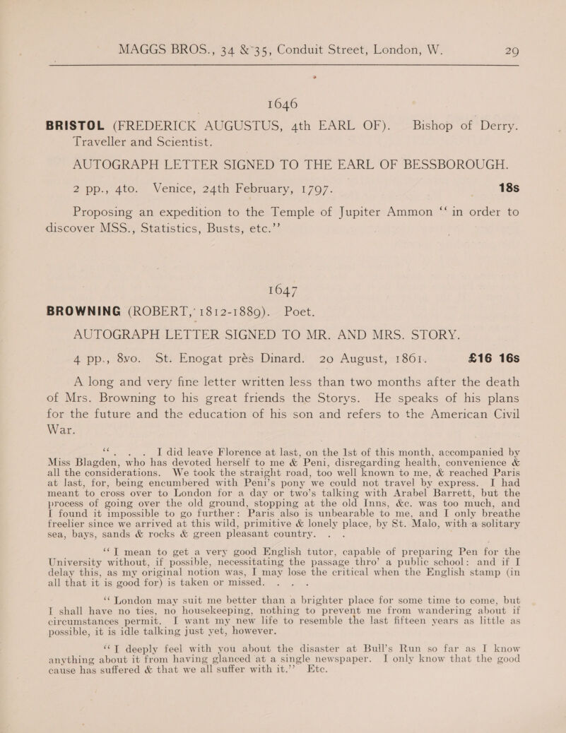 1646 BRISTOL (FREDERICK AUGUSTUS, ath EARL OF). Bishop of Derry. Traveller and Scientist. AUTOGRAPH LETTER SIGNED TO THE EARL OF 'BESSBOROUGH. 2 pp., 4to, Venice, 24th February, 1797. | 18s Proposing an expedition to the Temple of Jupiter Ammon “‘ in order to discover MSS. Statistics, Busts; etc,’ 1647 BROWNING (ROBERT,’ 1812-1889). Poet. AUTOGRAPH CETIFE SIGNED. 10 MR..AND MRS. STORY, A pp., 8vo. St. Enogat prés: Dinard. 20 August, 1861. £16 16s A long and very fine letter written less than two months after the death of Mrs. Browning to his great friends the Storys. He speaks of his plans for the future and the education of his son and refers to the American Civil War. Es I did leave Florence at last, on the Ist of this month, accompanied by Miss Blagden, who has devoted herself to me &amp; Peni, disregarding health, convenience &amp; all the considerations. We took the straight road, too well known to me, &amp; reached Paris at last, for, being encumbered with Peni’s pony ‘we could not travel by express. I had meant to cross over to London for a day or two’s talking with Arabel Barrett, but the process of going over the old ground, stopping at the old Inns, &amp;c. was too much, and I found it impossible to go further : Paris also is unbearable to me, and I only breathe freelier since we arrived at this wild, primitive &amp; lonely place, by St. Malo, with:a solitary sea, bays, sands &amp; rocks &amp; green pleasant country. ‘‘T mean to get a very good English tutor, capable of preparing Pen for the University without, if possible, necessitating the passage thro’ a public school: and if I delay this, as my original notion was, I may lose the critical when the English stamp (in all that it is good for) is taken or missed. ‘¢ London may suit me better than a brighter place for some time to come, but I shall have no ties, no housekeeping, nothing to prevent me from wandering about if circumstances permit. I want my new life to resemble the last fifteen years as little as possible, it is idle talking just yet, however. ‘‘T deeply feel with you about the disaster at Bull’s Run so far as I know anything about it from having glanced at a single newspaper. I only know that the good cause has suffered &amp; that we all suffer with it.’’ Ktc.