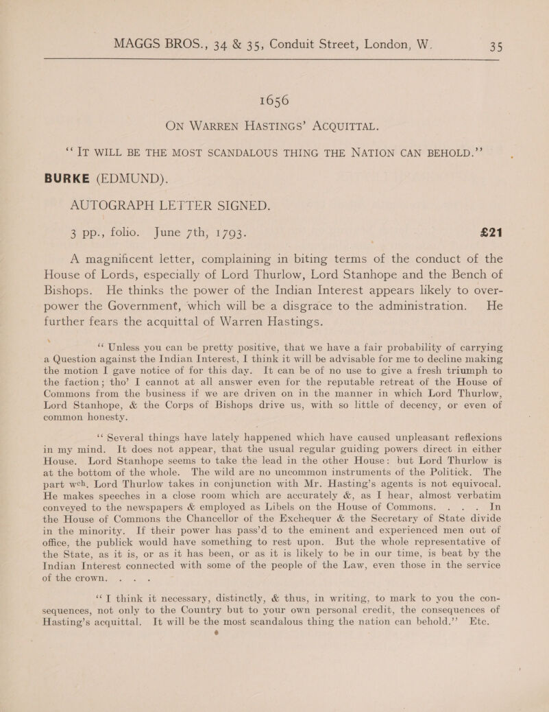 1656 ON WARREN HASTINGS’ ACQUITTAL. ‘“TT WILL BE THE MOST SCANDALOUS THING THE NATION CAN BEHOLD.”’ BURKE (EDMUND). AUTOGRAPH LETTER SIGNED. 3 at foo. | une 7th 1763. | £21 A magnificent letter, complaining in biting terms of the conduct of the House of Lords, especially of Lord Thurlow, Lord Stanhope and the Bench of Bishops. He thinks the power of the Indian Interest appears likely to over- power the Government, which will be a disgrace to the administration. He further fears the acquittal of Warren Hastings. ; ‘* Unless you can be pretty positive, that we have a fair probability of carrying a Question against the Indian Interest, I think it will be advisable for me to decline making the motion I gave notice of for this day. It can be of no use to give a fresh triumph to the faction; tho’ I cannot at all answer even for the reputable retreat of the House of Commons from the business if we are driven on in the manner in which Lord Thurlow, Lord Stanhope, & the Corps of Bishops drive us, with so little of decency, or even of common honesty. ‘* Several things have lately happened which have caused unpleasant reflexions in my mind. It does not appear, that the usual regular guiding powers direct in either House. Lord Stanhope seems to take the lead in the other House: but Lord Thurlow is at the bottom of the whole. The wild are no uncommon instruments of the Politick. The part weh, Lord Thurlow takes in conjunction with Mr. Hasting’s agents is not equivocal. He makes speeches in a close room which are accurately &, as I hear, almost verbatim conveyed to the newspapers & employed as Libels on the House of Commons. . . . In the House of Commons the Chancellor of the Exchequer & the Secretary of State divide in the minority. If their power has pass’d to the eminent and experienced men out of office, the publick would have something to rest upon. But the whole representative of the State, as it is, or as it has been, or as it is likely to be in our time, is beat by the Indian Interest connected with some of the people of the Law, even those in the service of the crown. ‘¢T think it necessary, distinctly, & thus, in writing, to mark to you the con- sequences, not only to the Country but to your own personal credit, the consequences of Hasting’s acquittal. It will be the most scandalous thing the nation can behold.’’? Htc. Pa