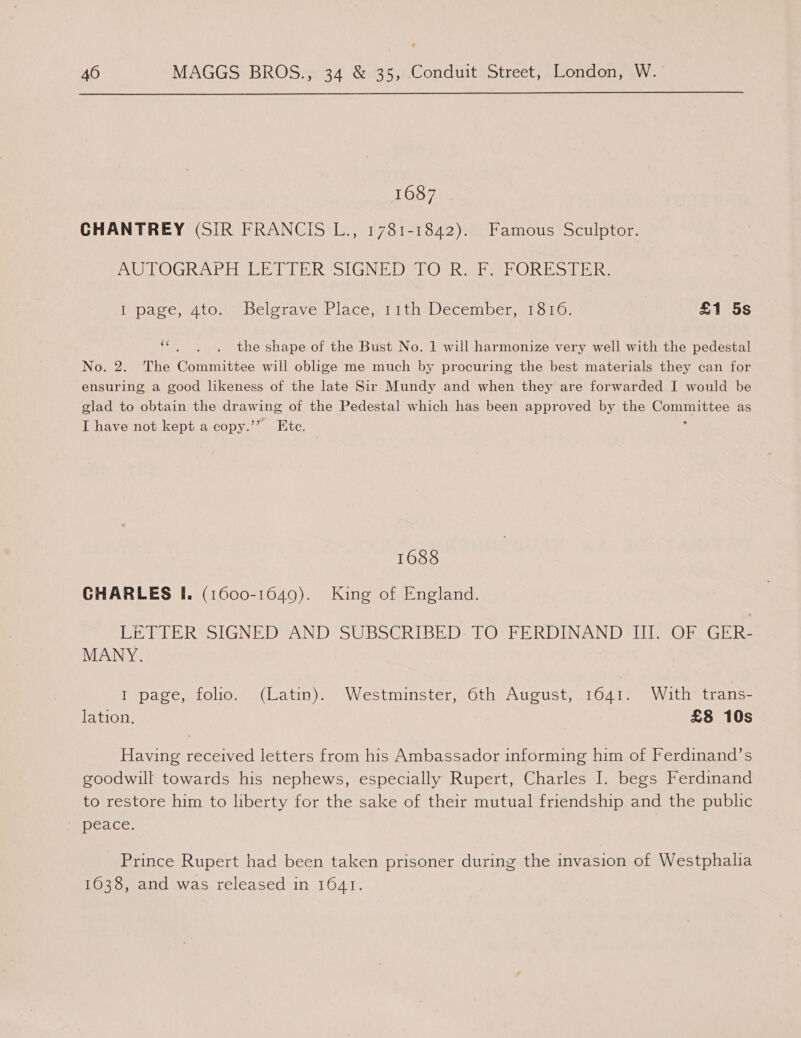 LOS 7 CHANTREY (SIR FRANCIS L., 1781-1842). Famous Sculptor. AUTOGRAPH LETTER SIGNEDS-FOCRS Ee bPORTS-LER: IDace, c4tOsmebelota veg tace,un line ecemper. who wn: £1 5s (a4 the shape of the Bust No. 1 will harmonize very well with the pedestal No. 2. The Committee will oblige me much by procuring the best materials they can for ensuring a good likeness of the late Sir Mundy and when they are forwarded I would be glad to obtain the drawing of the Pedestal which has been approved by the oes as I have not kept a copy.’’ Ete. 1688 CHARLES I. (1600-1649). King of England. LETTER SIGNED AND SUBSCRIBED: TO FERDINAND III. OF GER- MANY. I page, folio. (Latin). Westminster, 6th August, 1641. With trans- lation. £8 10s Having received letters from his Ambassador informing him of Ferdinand’s goodwill towards his nephews, especially Rupert, Charles I. begs Ferdinand to restore him to liberty for the sake of their mutual friendship and the public mpeace. Prince Rupert had been taken prisoner during the invasion of Westphalia 1638, and was released in 1641.
