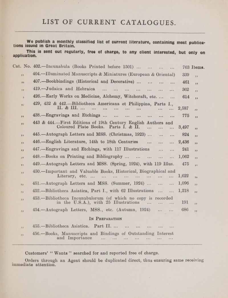 LIST OF CURRENT CATALOGUES.  We publish a monthly classified list of current literature, containing most publica- tions issued in Great Britain. This is sent out regularly, free of charge, to any client interested, but only on application. Cat. No. 402.—Incunabula (Books Printed before 1501) . aye 763 Items. ra 404.—Illuminated Manuscripts &amp; Miniatures (European &amp; ee = a ee ne 407.—Bookbindings (Historical and Decorative)... ... ... ... 461 ,, pa 419.— Judaica and Hebraica... .... Rae Stew lons eee g 362; <,; : 426.—Early Works on Medicine, nike Witcheratt, ote. .4°°...- 614 —,,, i 429, 432 &amp; Pa ee Americana et Philippina, Parts I., Il. &amp; II. Ni tela lagiet 2 ania ere shat Che Le Se 438.—Engravings and Etchings ...... 5s eee oe ee oe Ns 443 &amp; 444.—First Editions of 19th pas ae Authors and Coloured Plate Books. Parts 1. &amp; Il. ... 3,497 __,, a 445.—Autograph Letters and MSS. (Christmas, 1923)... ... ... 824 ,, < 446.—English Literature, 14th to 18th Centuries ees Mas ees Oe 08 % 447.—Engravings and Etchings, with 117 Illustrations orem 24k: 55 cf 448.—Books on Printing and Bibliography .. Lae eect r isk oe OO ae a 449,_Autograph Letters and MSS. (Spring, ey with 119 Illus. 475, se 450.—Important and Valuable Books, Historical, ee ae and Laterary, ete. ...-<--. EGZ2. = 5. is 451.—Autograph Letters and MSS. ee ons Si eae ee Oeneaet ‘i 452.—Bibliotheca Asiatica, Part I., with 62 Illustrations ...... 1,218 ,, Pe ms. —Bibliotheca Incunabulorum (of which no copy is recorded mothe U.S.4.). with. 2) Mlustirgiiens 2.0 2 Fg 8 454.—Autograph Letters, MSS., etc. (Autumn, 1924)... ... 686, In PREPARATION By 455.—Bibliotheca Asiatica. Part IT. .. 456.—Books, Manuscripts and ves of pene) Interest and Importance “ Customers’ ‘‘ Wants ”’ searched for and reported free of charge. Orders through an Agent should be duplicated direct, thus ensuring same receiving immediate attention.