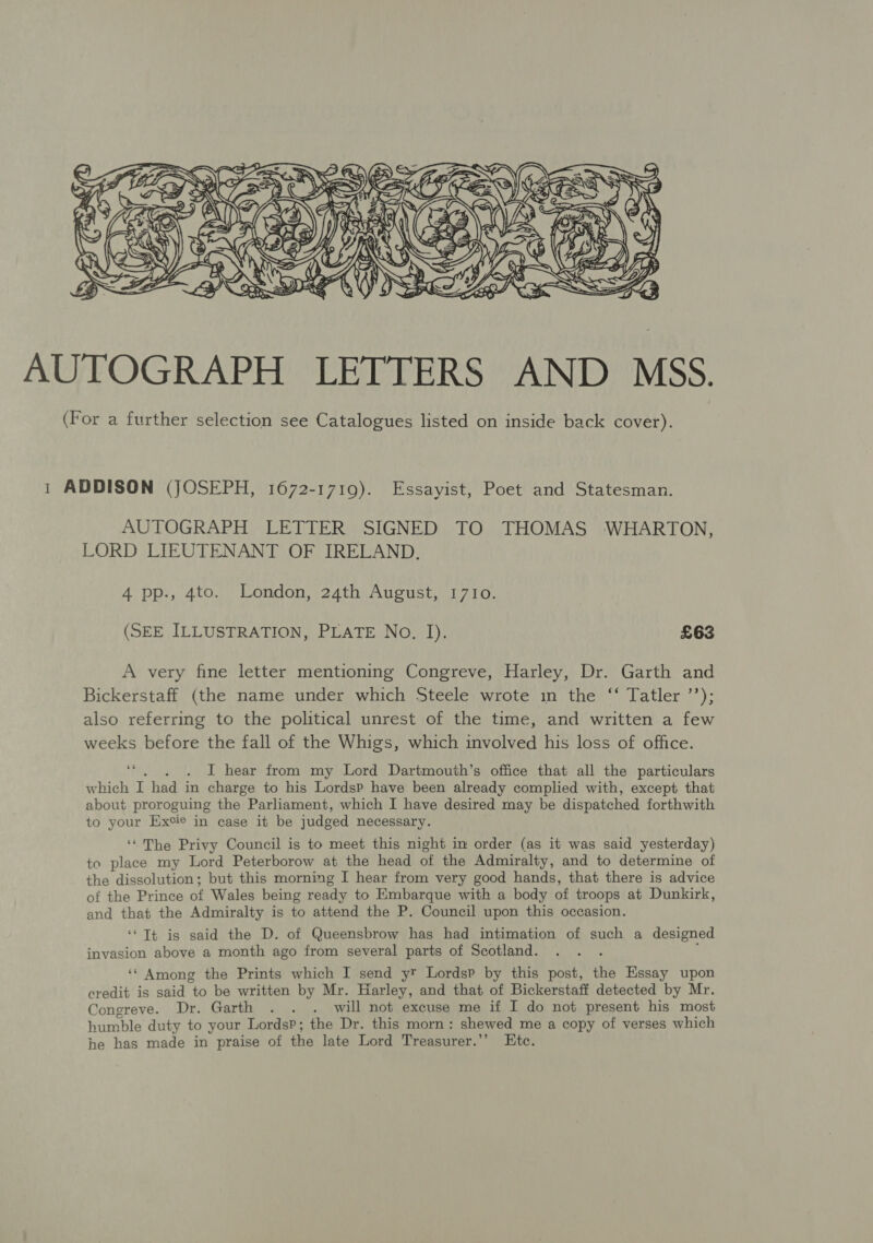  AUTOGRAPH LETTERS AND MSS. (For a further selection see Catalogues listed on inside back cover). 1 ADDISON (JOSEPH, 1672-1719). Essayist, Poet and Statesman. AUTOGRAPH LETTER SIGNED TO THOMAS WHARTON, LORD LIEUTENANT OF IRELAND. 4 pp., 4to. London, 24th August, 17Io. (SEE ILLUSTRATION, PLATE No. I). £63 A very fine letter mentioning Congreve, Harley, Dr. Garth and Bickerstaff (the name under which Steele wrote in the ‘‘ Tatler ’’); 2 also referring to the political unrest of the time, and written a few weeks before the fall of the Whigs, which involved his loss of office. ee . . . I hear from my Lord Dartmouth’s office that all the particulars which I had in charge to his LordsP have been already complied with, except that about proroguing the Parliament, which I have desired may be dispatched forthwith to your Excie in case it be judged necessary. ‘“ The Privy Council is to meet this night im order (as it was said yesterday) to place my Lord Peterborow at the head of the Admiralty, and to determine of the dissolution; but this morning I hear from very good hands, that there is advice of the Prince of Wales being ready to Embarque with a body of troops at Dunkirk, and that the Admiralty is to attend the P. Council upon this occasion. ‘Tt is said the D. of Queensbrow has had intimation of such a designed invasion above a month ago from several parts of Scotland. ‘‘ Among the Prints which I send yr Lordsp by this post, the Essay upon credit is said to be written by Mr. Harley, and that of Bickerstaff detected by Mr. Congreve. Dr. Garth .. . will not excuse me if I do not present his most humble duty to your LordsP; the Dr. this morn: shewed me a copy of verses which he has made in praise of the late Lord Treasurer.’’ Etc.