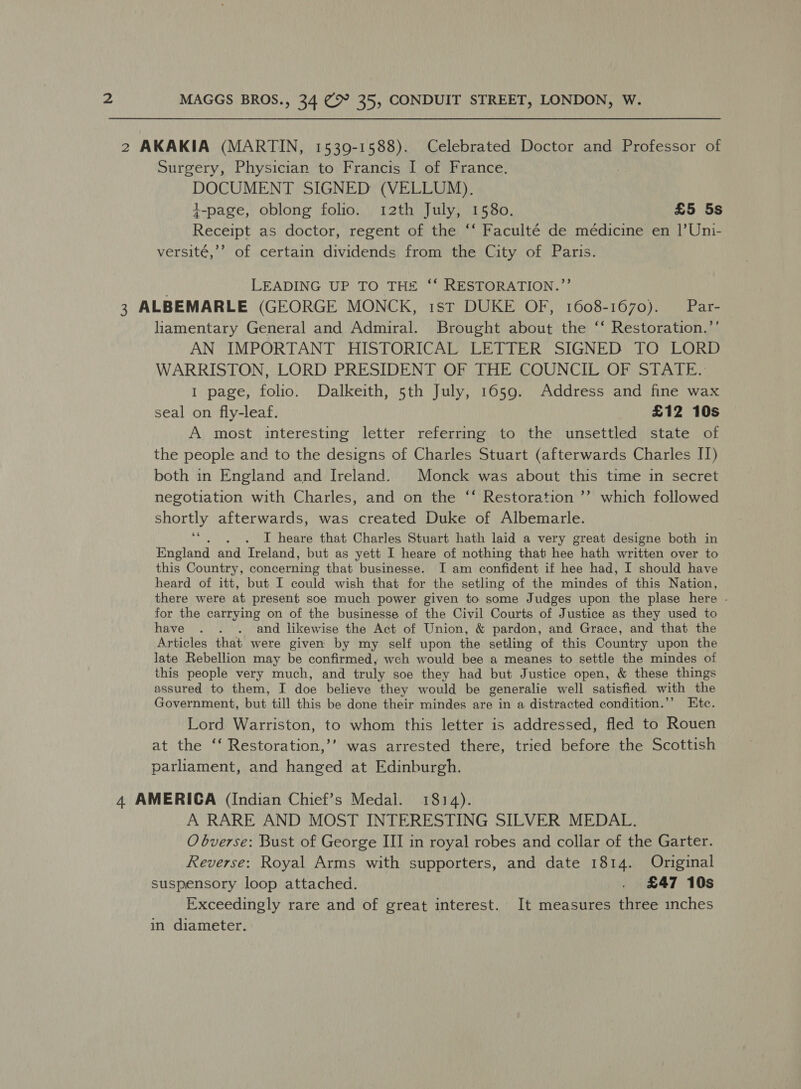 2 AKAKIA (MARTIN, 1539-1588). Celebrated Doctor and Professor of Surgery, Physician to Francis I of France. | DOCUMENT SIGNED (VELLUM). i-page, oblong folio. 12th July, 1580. £5 5s Receipt as doctor, regent of the ‘‘ Faculté de médicine en |’Uni- versité,’’ of certain dividends from the City of Paris. LEADING UP TO TH# “‘ RESTORATION.’’ 3 ALBEMARLE (GEORGE MONCK, 1st DUKE OF, 1608-1670). Par- liamentary General and Admiral. Brought about the ‘‘ Restoration.’’ AN IMPORTANT HISTORICAL LETTER SIGNED TO LORD WARRISTON, LORD PRESIDENT OF THE COUNCIL OF STATE. 1 page, folio. Dalkeith, 5th July, 1659. Address and fine wax seal on fly-leaf. £12 10s A most interesting letter referring to the unsettled state of the people and to the designs of Charles Stuart (afterwards Charles I) both in England and Ireland. Monck was about this time in secret negotiation with Charles, and on the ‘“‘ Restoration ’’ which followed shortly afterwards, was created Duke of Albemarle. ““. . . I heare that Charles Stuart hath laid a very great designe both in England and Ireland, but as yett I heare of nothing that hee hath written over to this Country, concerning that businesse. I am confident if hee had, I should have heard of itt, but I could wish that for the setling of the mindes of this Nation, there were at present soe much power given to some Judges upon the plase here .- for the carrying on of the businesse of the Civil Courts of Justice as they used to have . . . and likewise the Act of Union, &amp; pardon, and Grace, and that the Articles that were given by my self upon the setling of this Country upon the late Rebellion may be confirmed, wch would bee a meanes to settle the mindes of this people very much, and truly soe they had but Justice open, &amp; these things assured to them, I doe believe they would be generalie well satisfied. with the Government, but till this be done their mindes are in a distracted condition.’’ Etc. Lord Warriston, to whom this letter is addressed, fled to Rouen at the ‘‘ Restoration,’’ was arrested there, tried before the Scottish parliament, and hanged at Edinburgh. 4 AMERICA (Indian Chief’s Medal. 1814). A RARE AND MOST INTERESTING SILVER MEDAL. O bverse: Bust of George III in royal robes and collar of the Garter. Reverse: Royal Arms with supporters, and date 1814. Original suspensory loop attached. . £47 10s Exceedingly rare and of great interest. It measures three inches in diameter.