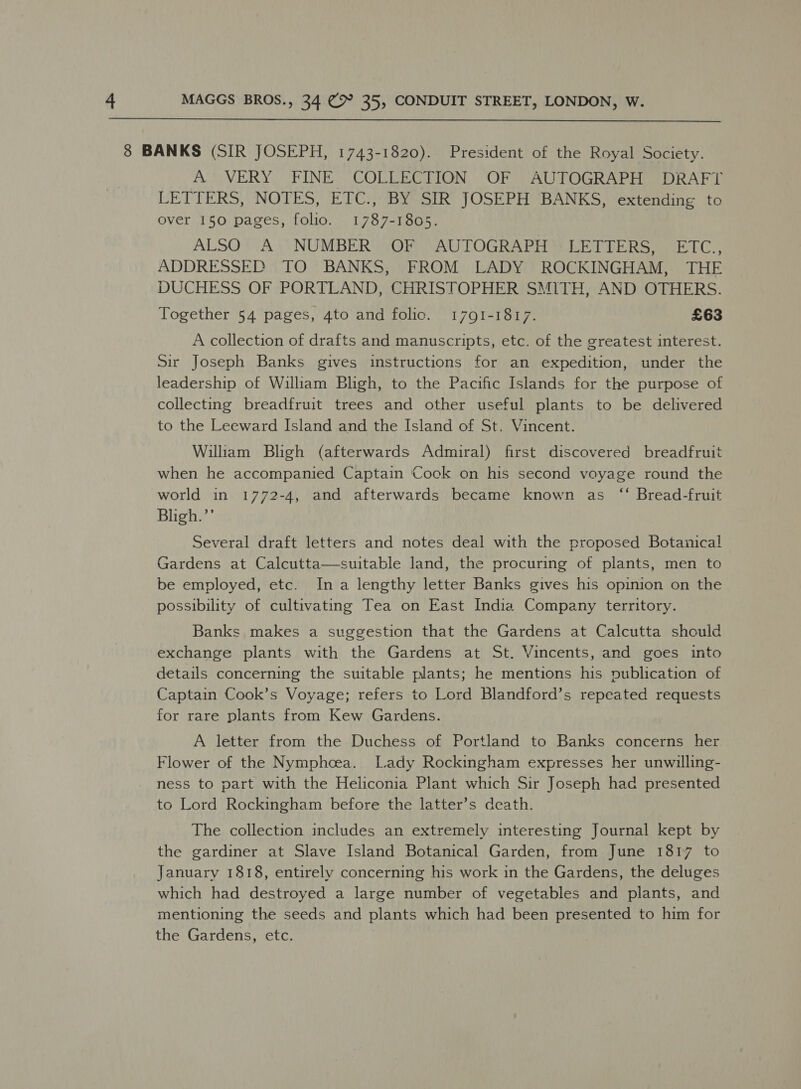  8 BANKS (SIR JOSEPH, 1743-1820). President of the Royal Society. A’ VERY FINE COLLECTION, OF AUTOGRAPH DRAFT LETTERS, NOTES, ETC.,: BY SIR JOSEPH BANKS, ‘extending to over 150 pages, folio. 1787-1805. ALSO ?VA..“ NUMBER OR. CAUTOGRAPH Ski UE Ree LC,, ADDRESSED TO BANKS, FROM LADY ROCKINGHAM, THE DUCHESS OF PORTLAND, CHRISTOPHER SMITH, AND OTHERS. Together 54 pages, 4to and folic. 1791-1817. £63 A collection of drafts and manuscripts, etc. of the greatest interest. Sir Joseph Banks gives instructions for an expedition, under the leadership of William Bligh, to the Pacific Islands for the purpose of collecting breadfruit trees and other useful plants to be delivered to the Leeward Island and the Island of St. Vincent. William Bligh (afterwards Admiral) first discovered breadfruit when he accompanied Captain Cock on his second voyage round the world in 1772-4, and afterwards became known as “‘ Bread-fruit Bligh.’’ Several draft letters and notes deal with the proposed Botanical Gardens at Calcutta—suitable land, the procuring of plants, men to be employed, etc. In a lengthy letter Banks gives his opinion on the possibility of cultivating Tea on East India Company territory. Banks makes a suggestion that the Gardens at Calcutta should exchange plants with the Gardens at St. Vincents, and goes into details concerning the suitable plants; he mentions his publication of Captain Cook’s Voyage; refers to Lord Blandford’s repeated requests for rare plants from Kew Gardens. A letter from the Duchess of Portland to Banks concerns her Flower of the Nymphoea. Lady Rockingham expresses her unwilling- ness to part with the Heliconia Plant which Sir Joseph had presented to Lord Rockingham before the latter’s death. The collection includes an extremely interesting Journal kept by the gardiner at Slave Island Botanical Garden, from June 1817 to January 1818, entirely concerning his work in the Gardens, the deluges which had destroyed a large number of vegetables and plants, and mentioning the seeds and plants which had been presented to him for the Gardens, etc.