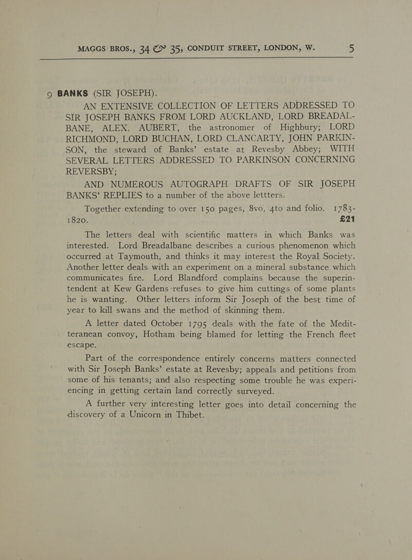  9 BANKS (SIR JOSEPH). AN EXTENSIVE COLLECTION OF LETTERS ADDRESSED TO SIR JOSEPH BANKS FROM LORD AUCKLAND, LORD BREADAL- BANE, ALEX. AUBERT, the astronomer of Highbury; LORD RICHMOND, LORD BUCHAN, LORD CLANCARTY, JOHN PARKIN- SON, the steward of Banks’ estate at Revesby Abbey; WITH SEVERAL LETTERS ADDRESSED TO PARKINSON CONCERNING REVERSBY; AND NUMEROUS AUTOGRAPH DRAFTS OF SIR JOSEPH BANKS’ REPLIES to a number of the above lettters. Together extending to over 150 pages, 8vo, 4to and folio. 1783- 1820. £21 The letters deal with scientific matters in which Banks was interested. Lord Breadalbane describes a curious phenomenon which occurred at Taymouth, and thinks it may interest the Royal Society. Another letter deals with an experiment on a mineral substance which communicates fire. Lord Blandford complains because the superin- tendent at Kew Gardens:refuses to give him cuttings of some plants he is wanting. Other letters inform Sir Joseph of the best time of year to kill swans and the method of skinning them. A letter dated October 1795 deals with the fate of the Medit- teranean convoy, Hotham being blamed for letting the French fleet escape. Part of the correspondence entirely concerns matters connected with Sir Joseph Banks’ estate at Revesby; appeals and petitions from some of his tenants; and also respecting some trouble he was experi- encing in getting certain land correctly surveyed. A further very interesting letter goes into detail concerning the discovery of a Unicorn in Thibet.