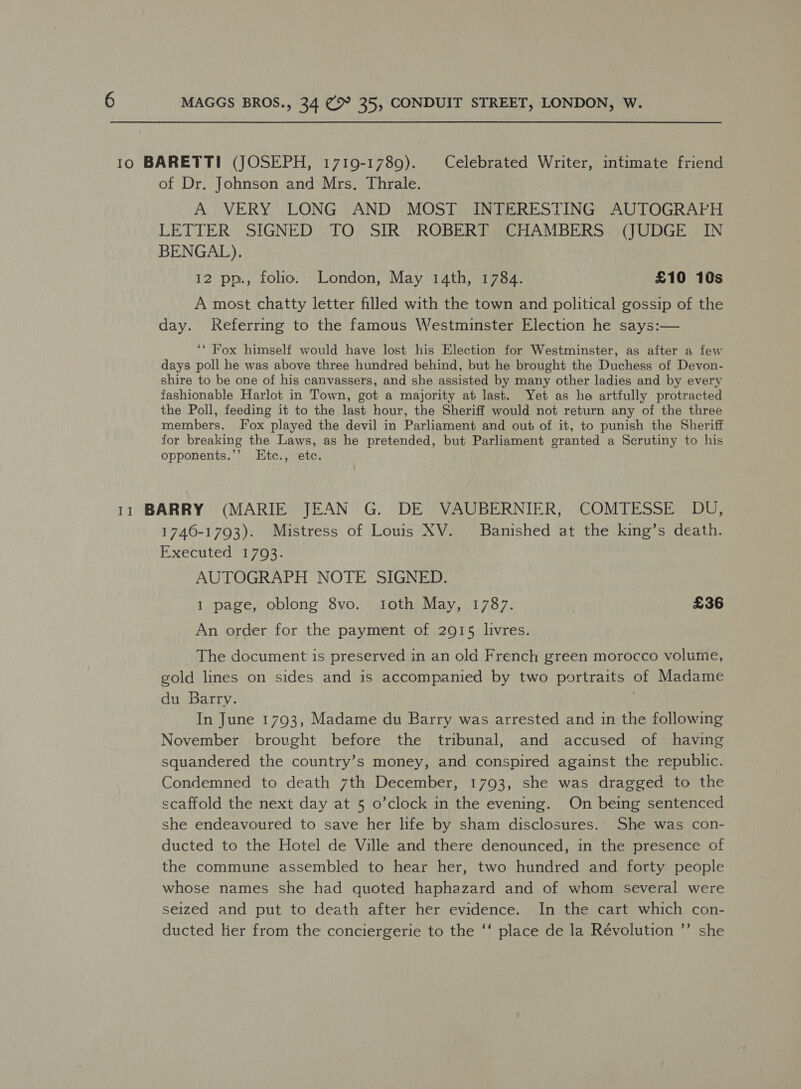 10 BARETTI (JOSEPH, 1719-1789). Celebrated Writer, intimate friend of Dr. Johnson and Mrs. Thrale. A VERY LONG AND MOST INTERESTING AUTOGRAPH LETTER SIGNED TO SIR ROBERT CHAMBERS (JUDGE IN BENGAL). 12 pp., folio. London, May 14th, 1784. £10 10s A most chatty letter filled with the town and political gossip of the day. Referring to the famous Westminster Election he says:— ‘* Fox himself would have lost his Election for Westminster, as after a few days poll he was above three hundred behind, but he brought the Duchess of Devon- shire to be one of his canvassers, and she assisted by many other ladies and by every fashionable Harlot in Town, got a majority at last. Yet as he artfully protracted the Poll, feeding it to the last hour, the Sheriff would not return any of the three members. Fox played the devil in Parliament and out of it, to punish the Sheriff for breaking the Laws, as he pretended, but Parliament granted a Scrutiny to his opponents.’’ LEtc., etc. 11 BARRY (MARIE JEAN G. DE VAUBERNIER, COMTESSE DU, 1740-1793). Mistress of Louis XV. Banished at the king’s death. Executed 1793. AUTOGRAPH NOTE SIGNED. I page, oblong 8vo. toth May, 1787. £36 An order for the payment of 2915 livres. The document is preserved in an old French green morocco volume, gold lines on sides and is accompanied by two portraits of Madame du Barry. In June 1793, Madame du Barry was arrested and in the following November brovght before the tribunal, and accused of having squandered the country’s money, and conspired against the republic. Condemned to death 7th December, 1793, she was dragged to the scaffold the next day at 5 o’clock in the evening. On being sentenced she endeavoured to save her life by sham disclosures. She was con- ducted to the Hotel de Ville and there denounced, in the presence of the commune assembled to hear her, two hundred and forty people whose names she had quoted haphazard and of whom several were seized and put to death after her evidence. In the cart which con- ducted lier from the conciergerie to the ‘‘ place de la Révolution ”’ she