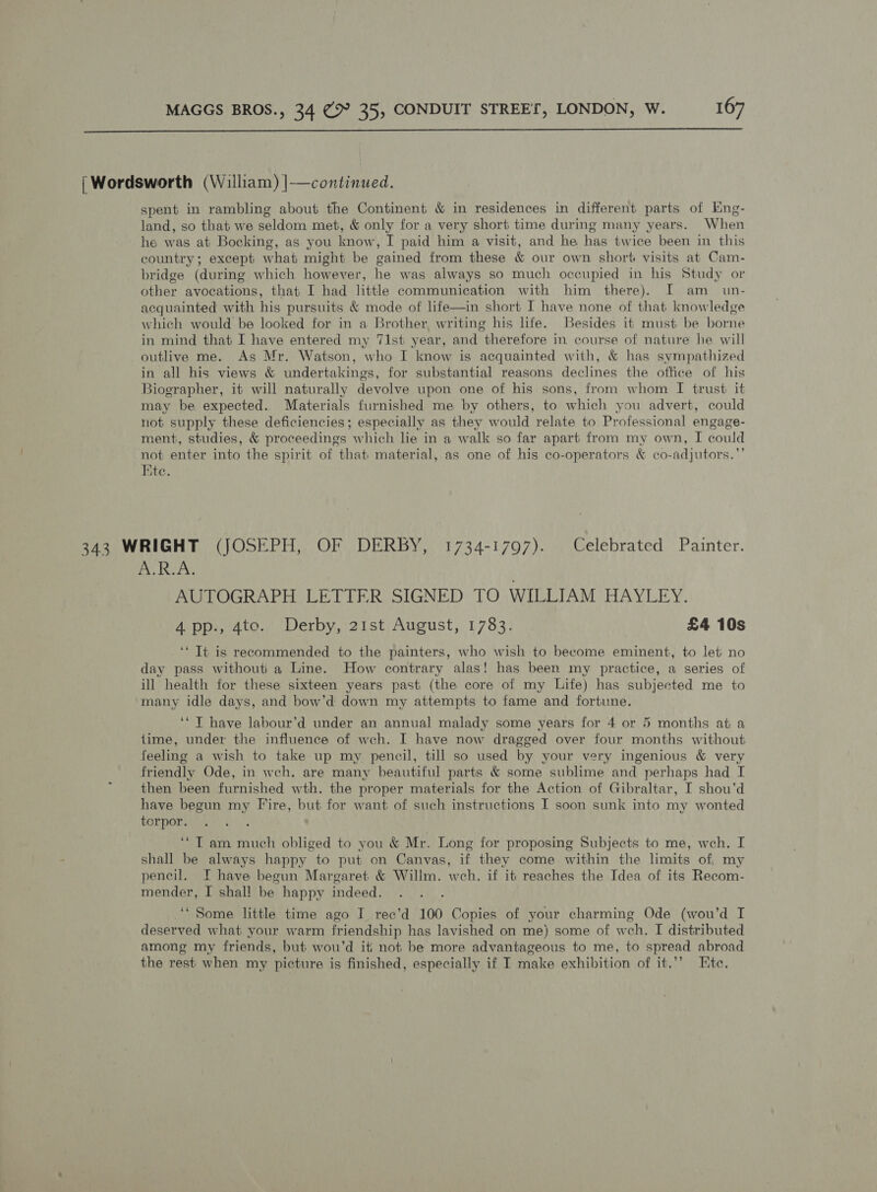 | Wordsworth (William) |—continued. spent in rambling about the Continent &amp; in residences in different parts of Eng- land, so that we seldom met, &amp; only for a very short time during many years. When he was at Bocking, as you know, I paid him a visit, and he has twice been in this country; except what might be gained from these &amp; our own short visits at Cam- bridge (during which however, he was always so much occupied in his Study or other avocations, that I had little communication with him there). I am_ un- acquainted with his pursuits &amp; mode of life—in short I have none of that knowledge which would be looked for in a Brother, writing his life. Besides it must be borne in mind that I have entered my 71st year, and therefore in. course of nature he will outlive me. As Mr. Watson, who I know is acquainted with, &amp; has sympathized in all his views &amp; undertakings, for substantial reasons declines the office of his Biographer, it will naturally devolve upon one of his sons, from whom I trust it may be expected. Materials furnished me by others, to which you advert, could not supply these deficiencies; especially as they would relate to Professional engage- ment, studies, &amp; proceedings which lie in a walk so far apart from my own, I could not enter into the spirit of that material, as one of his co-operators &amp; co-adjutors.”’ te. 343 WRIGHT (JOSEPH, OF DERBY, 1734-1797). Celebrated Painter. Bo Ree, AUTOGRAPH LETTER SIGNED TO WILLIAM HAYLEY. 4 pp., 4to. Derby, 21st August, 1783. £4 10s ‘“ It is recommended to the painters, who wish to become eminent, to let no day pass withouti a Line. How contrary alas! has been my practice, a series of ill health for these sixteen years past (the core of my Life) has subjected me to a ’ many idle days, and bow’d down my attempts to fame and fortune. ‘* T have labour’d under an annual malady some years for 4 or 5 months at a time, under the influence of wch. I have now dragged over four months without feeling a wish to take up my pencil, till so used by your very ingenious &amp; very friendly Ode, in wch. are many beautiful parts &amp; some sublime and perhaps had I then been furnished wth. the proper materials for the Action of Gibraltar, I shou’d have begun my Fire, but for want of such instructions I soon sunk into my wonted torpor. ‘*T am much obliged to you &amp; Mr. Long for proposing Subjects to me, weh. I shall be always happy to put on Canvas, if they come within the limits of, my pencil. I have begun Margaret &amp; Willm. weh. if it reaches the Idea of its Recom- mender, I shal! be happy indeed. ‘‘ Some little time ago I rec’d 100 Copies of your charming Ode (wou’d I deserved what your warm friendship has lavished on me) some of wch. I distributed among my friends, but wou’d iti not be more advantageous to me, to spread abroad the rest when my picture is finished, especially if I make exhibition of it,’’ Ete,