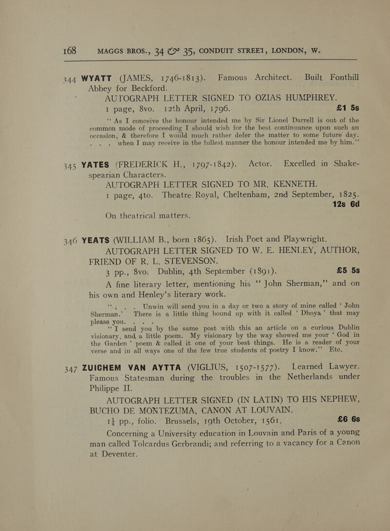  344 WYATT (JAMES, 1740-1813). Famous Architect. Built Fonthill Abbey for Beckford. | | AUTOGRAPH LETTER SIGNED TO OZIAS HUMPHREY. I page, 8vo.. 12th April, 1790. £1 5s ‘“ As T conceive the honour intended me by Sir Lionel Darrell is out of the common mode of proceeding I should wish for the best continuance upon such an oceasion, &amp; therefore I would much rather defer the matter to some future day. when I may receive in the fullest manner the honour intended me by him.”’ 345 YATES (FREDERICK H., 1797-1842). Actor. Excelled in Shake- spearian Characters. AUTOGRAPH LETTER SIGNED TO MR. KENNETH. I page, 4to. Theatre. Royal, Cheltenham, 2nd September, 1825. 12s 6d On theatrical matters. 346 YEATS (WILLIAM B., born 1865). Irish Poet and Playwright. AUTOGRAPH LETTER SIGNED TO W. E. HENLEY, AUTHOR, FRIEND OF R. L. STEVENSON. 3 pp., 8vo. Dublin, 4th September (139!). £5 5s b] A fine literary letter, mentioning his ‘“‘ John Sherman,’’ and on his own and Henley’s literary work. ce AP: Unwin will send you in a day or two a story of mine called * John Sherman.’ There is a little thing bound up with it called ‘ Dhoya’ that may please you. .. . ‘“T send you by the same post with this an article on a curious Dublin visionary, and, a little poem. My visionary by the way showed me your ‘ God in the Garden’ poem &amp; called it one of your best things. He is a reader of your verse and in all ways one of the few true students of poetry I know.” Ete. 347 ZUIGHEM VAN AYTTA (VIGLIUS, 1507-1577). Learned Lawyer. Famous Statesman during the troubles in the Netherlands under Philippe II. AUTOGRAPH LETTER SIGNED (IN LATIN) TO HIS NEPHEW, BUCHO DE MONTEZUMA, CANON AT LOUVAIN. 11 pp., folio. Brussels, 19th October, 1561. £6 6s Concerning a University education in Louvain and Paris of a young man called Tolcardus Gerbrandi; and referring to a vacancy for a Canon at Deventer.
