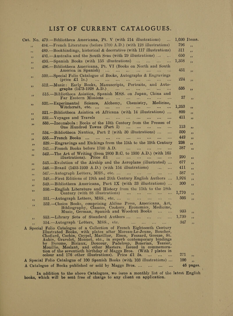 LIST OF CURRENT CATALOGUES. Cat. No. 479.—Bibliotheca Americana, Pt. V (with 214 illustrations) ... 1,030 Items. e 484,—-French Literature (before 1700 A.D.) (with 128 illustrations) 796 Pe 489.—Bookbindings, historical &amp; decorative (with 117 illustrations) 311 By 491.—Australia and the South Seas (with 29 illustrations)... ... 650 sé, Pe 495.—Spanish Books (with 155 illustrations) ... rn ete Rs be PRG y| i 496.—Bibliotheca Americana, Pt. VI eee on North aa South America in Spanish) La 451 ,, ¥ 500.—Special Folio Catalogue of Books! Autographs &amp; hase av ts (price £1 1s.) De : : 224 ~=C«as, a9 512.—Music: Early Books, Manuscripts, RGR he SA Panto! graphs (1473- 1928 A.D.) a ; 635 sy, a 515.—Bibliotheca Asiatica, Spanish MSS. on Japan, China and Far Eastern Missions... .. rT A : §20.—Experimental Science, Alchemy, Chemistry, “Medicine, Witchcraft, etc. ... hs A oO ae § 521.—Bibliotheca Asiatica et econ hate 4 Yeicateeney 800 __,, ze 532.—Voyages and Travels he UW laa 5, 688.—Incunabula : Books of the 15th Baniies froth the ae of One Hundred Towns (Part 1)... ... ; bak Seale Ae 534.—Bibliotheca Nautica, Part 2 (with 30 divetrabane) een DOU rs ‘3 635.—French Books ..._ ... 442 ,, * 539.—Engravings and Etchings es a 15th te ‘the 19th Canis 238 =O, ss 541.—French Books before 1700 A.D. rs 387 5, 7 542.—The Art of Writing (from 2800 B.C, to 1930 A. D. (vith 165 illustrations). Price £1 290s; f 545.—Evolution of the Airship and ite years Glinsteateds Ol iar es ae 546.—Brazil (1493-19380 A.D.) (with 154 illustrations) RE Gene rAd ioe aA 547.—Autograph Letters, MSS., etc. ... . Ai OG (a e 548.—First Editions of 19th and 20th Gantry English Tae Fae et: SN x 549.—Bibliotheca Americana, Part IX (with 33 illustrations) . 300, “ 550.—English Literature and History from nS. 15th to the isth Century (with 88 illustrations) ... PaaS fi |) Ses. es 551.—Autograph Letters, MSS., etc. = Be GORDO? pe 552.—Choice Books eenoiaing wine Press, Petts ey yes Bibliogr raphy, Classics, Cookery, Economics, Medicine, Music, German, Spanish and Woodcut Hooks fcc oc. 933, © 553.—Library Sets of Standard Authors . Bont Shot Dot eae iene ee fs Coates m 554.—Autograph “Letters, MSS., etc. 347 A Special Folio Catalogue of a Collection of French Bhtssnth Macntore Illustrated Books, with plates after Moreau-Le-Jeune, Boucher, Choffard, Cochin, Coypel, Marillier, Eisen, Fessard, Greuze, St. Aubin, Gravelot, Monnet, etc., in superb ‘contemporary bindings by Derome, Bisiaux, Douceur, Padeloup, Bozerian, Tessier, Mouillie, Meslant, and other Masters. Issued in commemora- tion of the seventieth birthday of Maggs Bros. (With 7 pies in colour and 176 other illustrations). Price £1 5s. _... Oth Sse A Special Folio Catalogue of 100 Spanish Books (with 103 sitaatationay: . 100. —,, A Catalogue of Books published or sold by Maggs Bros... ... ... 0 ae 46 pages. In addition to the above Catalogues, we issue a monthly list of the latest English books, which will be sent free of charge to any client on application.