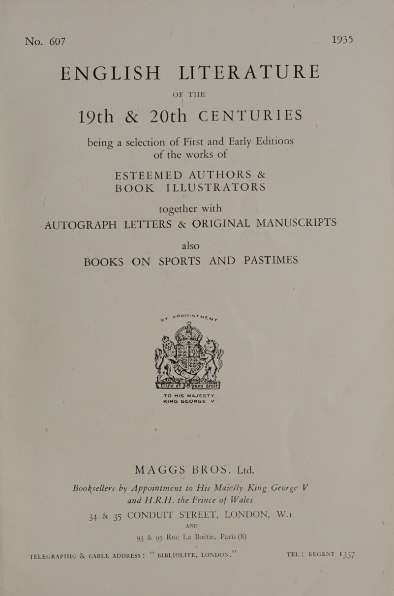 MONG FESH “EIGER ALLURE 19th &amp; 20th CENTURIES being a selection of First and Early Editions of the works of ESTEEMED AUTHORS &amp; BOO hea ELL US TRA POR S together with AUTOGRAPH LETTERS &amp; ORIGINAL MANUSCRIPTS also BOOKS ON SPORTS AND PASTIMES  TO HIS MAJESTY KING GEORGE V AGE AMSA Ges Ain kl Oe eek Booksellers by Appointment to His Mayesiy King George V and H.R.H. the Prince of Wales oApoees CONDULD oT REET LONDON SW.1 AND 93 &amp; 95 Rue La Boéetie, Paris (8) TELEGRAPHIC &amp; CABLE ADDRESS: “* BIBLIOLITE, LONDON.” TEL: REGENT 1337